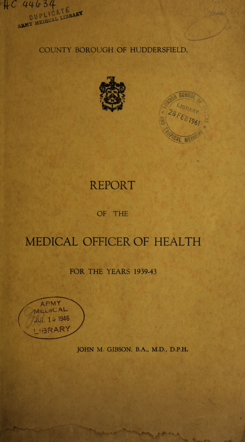 IK wh COUNTY BOROUGH OF HUDDERSFIELD. REPORT OF THE MEDICAL OFFICER OF HEALTH FOR THE YEARS 1939-43 apmy MfcrOlCAL- JUL 1& 1946 i !3f?AlF^Yr JOHN M. GIBSON, B.A., M.D., DJP.H.