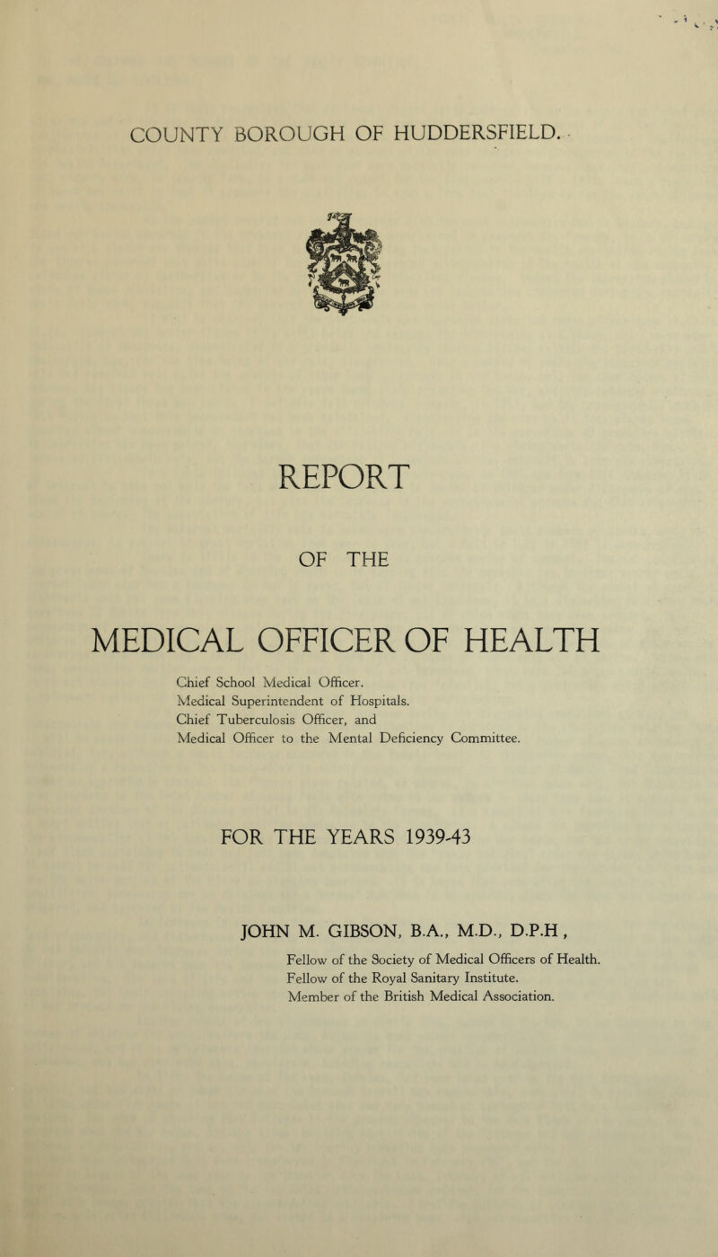 COUNTY BOROUGH OF HUDDERSFIELD. REPORT OF THE MEDICAL OFFICER OF HEALTH Chief School Medical Officer. Medical Superintendent of Hospitals. Chief Tuberculosis Officer, and Medical Officer to the Mental Deficiency Committee. FOR THE YEARS 1939-43 JOHN M. GIBSON, B.A., M.D., D.P.H , Fellow of the Society of Medical Officers of Health. Fellow of the Royal Sanitary Institute. Member of the British Medical Association.