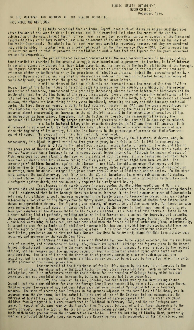 HUDDERSFIELD. December, 1944. TO THE CHAIRMAN AND MEMBERS OF THE HEALTH COMMITTEE: MRS. NOBLE AKQ GENTLEMEN: It is fully recognised that an Annual Report loses much of its value unless published scon after the end of the year to which it relates, and it is regretted that since the onset of the War the publication of the usual Annual Report for each year has not been possible, partly on account of the Increased responsibilities which have resulted, and also on account of the many changes which occurred in the staff of the Health Department, The statistics for each year were carefully recorded, however, and they are submitted new, side by side, in tabular form, as a combined report for the five years:- 1939 - 1943. Such a report has at least one merit in that it presents the statistics in such a form that the figures for the years concerned are easi ly comparab le. As the period covered has been concerned with the most destructive War in history, and has found nur Nation absorbed in the greatest struggle ever experienced to preserve its freedom, it is of interest to see at a glance any changes that have taken place during that period in the health statistics of the Borough. The figures recorded show quite clearly that there has been no deterioration in the health «f the community evidenced either by death-rates or by the prevalence of infectious disease. Indeed the impression gained by a study of these statistics, and supported by observations made and information collected during the course of one's daily work, suggests that the general public health was never better. It will be observed that the birth-rate has increased since the onset of War from 12.73 to 16,24. Even at the latter figure it is still below the average for the country as a whole, but the pre-war indication of decadence, demonstrated by a gradually increasing adverse balance between the birth-rate and the death-rate, has, for the time being at any rate, disappeared. Over a period of years the infantile mortality rate had remained well below the average of other County Boroughs in the North, but, for some reason at present unknown, the figure had been rising in the years immediately preceding the War, and this tendency continued during the first three War years, A definite fall occurred, however, in 1943, and the provisional figure for 1944 indicates that this improvement has been maintained. Accompanying the rise as it took place, there sccurred almost concurrently an increase in the still-birth rate and in the percentage of premature births. An impression has been gained, therefore, that the falling birth-rate, the rising mortality rate, the increased still-birth rate, and the .larger percentage of premature births, were all in some way co-related. In a Table included later, which records death-rates in 1901 and from 1911 onwards, it is »f interest to note not «nly the fall which has taken place in deaths of children under five years of age since the beginning of the century, but also the increase in the percentage of persons who died after the age of 65 years. The expectation of life has certainly lengthened. The maternal mortality rate is based upon comparatively small numbers of deaths, and, in consequence, is subject tg.great variation from year to year, but a fall to 1,01 in 1943 is encouraging. There is little in the infectious diseases records worthy of comment. The ebb and flow in the prevalence *f Measles and of Whooping Cough is in keeping with the expected two to three yearly cycle, and Scarlet Fever also has a tendency to run in waves, but at longer intervals. Although the number of cases of Diphtheria does not seem alarming when seen on the Table of notifications, it is a disturbing fact that there have been 22 deaths from this disease during the five years, all of which might have been avoided. The percentage of children immunised against the disease is now 62.1,j for children under five years, and for children five to fifteen years «f age 72.6$. Over the period under review approximately 60$ of children, on an average, were immunised. Amingst this group there were 27 cases of Diphtheria and no deaths. On the other hand, amongst the smaller group, that is to say, the 40$ not immunised, there were 240 cases and 10 deaths. It is not claimed that immunisation gives absolute freedom from infection, but a protection which offers such a safeguard against death, and one so easily acquired is surely worth having. Two diseases which nearly always increase during the disturbing conditions of War, are Tuberculosis and Venereal Disease, and for this reason attention is directed to the statistics relating thereto. It will be «bserved that in the Borough there has been no increase in the total number of cases of Tuberculosis notified, for, although a small increase occurred in the female twenty to twenty-five group, this was counter- balanced by a reduction in the twenty-five to thirty group. Moreover, the number of deaths from Tuberculosis showed no appreciable change. The figures given related, «f course, to civilian cases only, for there has been some increase in the total number of cases dealt with owing to the return tc their home town of patients who developed symptoms of the disease whilst in His Majesty's Forces. As a result of this increase, there is now a short waiting list tf patients, awaiting admission to the Sanatorium. A scheme for improving and extending the accommodation at the Sanatorium was in process of fulfilment 'when the War began, but had to be suspended. A new block containing 26 beds had just been completed when the cease building order was given; unfortunately, it cannot be used for patients until additional accommodation has been provided for the nursing staff who now use the major portion *f the btock as sleeping quarters. It is hoped that soon after the cessation of hostilities, permission can be obtained fora Nurses' New Home to be erected; plans for this have already been prepared, and approved by the Health Committee. An increase in Venereal Disease in War-time has come to be almost expected, for the resulting lack of security, and disturbance of family life, favour its spread. Although the figures given in the Report dc not indicate much increase during the years under consideration, a tendency to rise is noted by the Medical Officer, and his remarks upon the increased amount of Syphilis occurring amongst young girls merit serious consideration. The toss of life and the destruction of property caused by a War of such magnitude are appalling, but their crippling action upon civilisation may possibly be eclipsed by the effect which the evils *f War produce on the rising generation. Another result of the disturbance of family life, caused by the War, is an increase in the number of children for whose welfare the Local Authority must accept responsibility. Such an increase was anticipated, and it is unfortunate that the whole scheme for the erection of Cottage Homes, which had been commenced, was not completed when, here again, building operations had to be suspended. In 1939, the Homes at The Leas, Scholes, had been taken over by the West Riding County Council, but the older children for whom the Borough Council was responsible, were still in residence there. Children under five years of age had been taken away and were housed at Springwood Hall as a temporary measure. The work of erecting four Cottages in the grounds adjacent to the Main Block at Fieldhead, was in progress when the War began, but the actual building work of two of the Cottages had not commenced at the outbreak «f hostilities, and so, only the two nearing competion were proceeded with. The staff and young children from Springwood Hall were transferred to Fieldhead in February 1941, and the two Cottages were opened in August of the same year by the transfer from The Leas, Scholes, of all children chargeable to the County Borough. Soon the lack of the two extra Cottages became evident, for the number of children to be dealt with became greater than the accommodation available. First the building at Lindley Moor, previously used as a Crippled Children's Home, was opened as a Receiving Home, with accommodation for 12 children, and