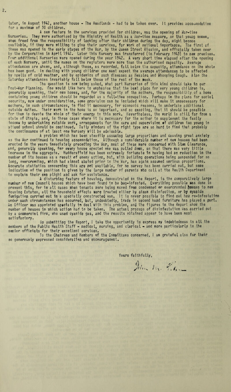 later, in August 1942, another house - The Headlands - had to be taken over. It provides accommodation for a maximum of 30 children. A new feature in the services provided for children, was the opening of War-time Nurseries. They were authorised by the Ministry of Health as a War-time measure, so that young women, when freed from the responsibility of locking after their children during the day, might become available, if they were willing to give their services, for work of national importance. The first of these was opened in the early stages of the War, by the Queen Street Mission, and officially taken over by the Corporation in April 1942. Later this Nursery was transferred (in February 1943) to new premises. Four additional Nurseries were opened during the year 1942. A very short time elapsed after the opening of each Nursery, until the names on the registers were more than the authorised capacity. Average attendances are shown, and, although these, as recorded, fall below the capacity, attendance on the whole has been good. In dealing with young children one must expect the average attendances to be affected by spells of cold weather, and by epidemics of such diseases as Measles and Whooping Cough. Also the Saturday attendances invariably fall below those of the rest of the week. The question is now being asked, what part Nurseries of this kind should taka !in our Post-War Planning. One would like here to emphasise that the best place for very young children is, generally speaking, their own homes, and, for the majority of the mothers, the responsibility of a home containing young children should be regarded as a full-time occupation. Perhaps in the plans for social security, now under consideration, some provision can be included which will make it unnecessary for mothers, in such circumstances, to find it necessary, for economic reasons, to undertake additional outside duties. Their work in the home is so important, and sc exacting, that it should be possible fcr them to devote the whole of their energy to this work. Nevertheless, the world is still far from a state of Utopia, and, in those cases where it is necessary for the mother to supplement the family income by undertaking cutside work, arrangements for the care and supervision *f children too young to attend school should be continued, Daily minders of the right type ars so hard to find that probably the continuance of at least one Nursery will be advisable. A problem which has been steadily assuming large proportions and causing great anxiety as the War continued is housing accommodation, Although a considerable number of new houses had been erected in the years immediately preceding the War, most of these were concerned with Slum Clearance, and, generally speaking, for every house erected one was pulled down, so that there was very little increase in the aggregate. Huddersfield has been extremely fortunate in having had no reduction in the number of its houses as a result of enemy action, but, with building operations being suspended for so long, overcrowding, which had almost abated prior to the War, has again assumed serious proportions. Accurate statistics concerning this are not available, for no survey has been carried out, but some indication of the position is given by the large number of parents who call at the Health Department to explain their own plight and ask for assistance. A disturbing feature of housing, demonstrated in the Report, is the comparatively large number of new Council houses which have been found to be bug-infested. Everything possible was done to prevent this, for in all cases when tenants were being moved from condemned or overcrowded houses to new Housing Estates, all the household effects were treated either by steam disinfection, or by cyanide fumigation carried out in a specially constructed van. It is never possible to find out how re-infestation under such circumstances has occurred, but, undoubtedly, trade in second hand furniture has played a part. An Officer was appointed specially to deal with this problem, and the figures in the Report show the number of houses in which action had to be taken. The actual process of disinfestation was carried out by a commercial firm, who used cyanide gas, and the results obtained appear to have been most satisfactory. In submitting the Report, I take the opportunity to express my indebtedness to all the members of the Public Health Staff - medical, nursing, and clerical - and more particularly to the senior officials for their excellent services. To the Chairmen and Members of the Committees concerned, I am grateful also for their sc generously expressed consideration and encouragement. Yours faithfully, 4, ,