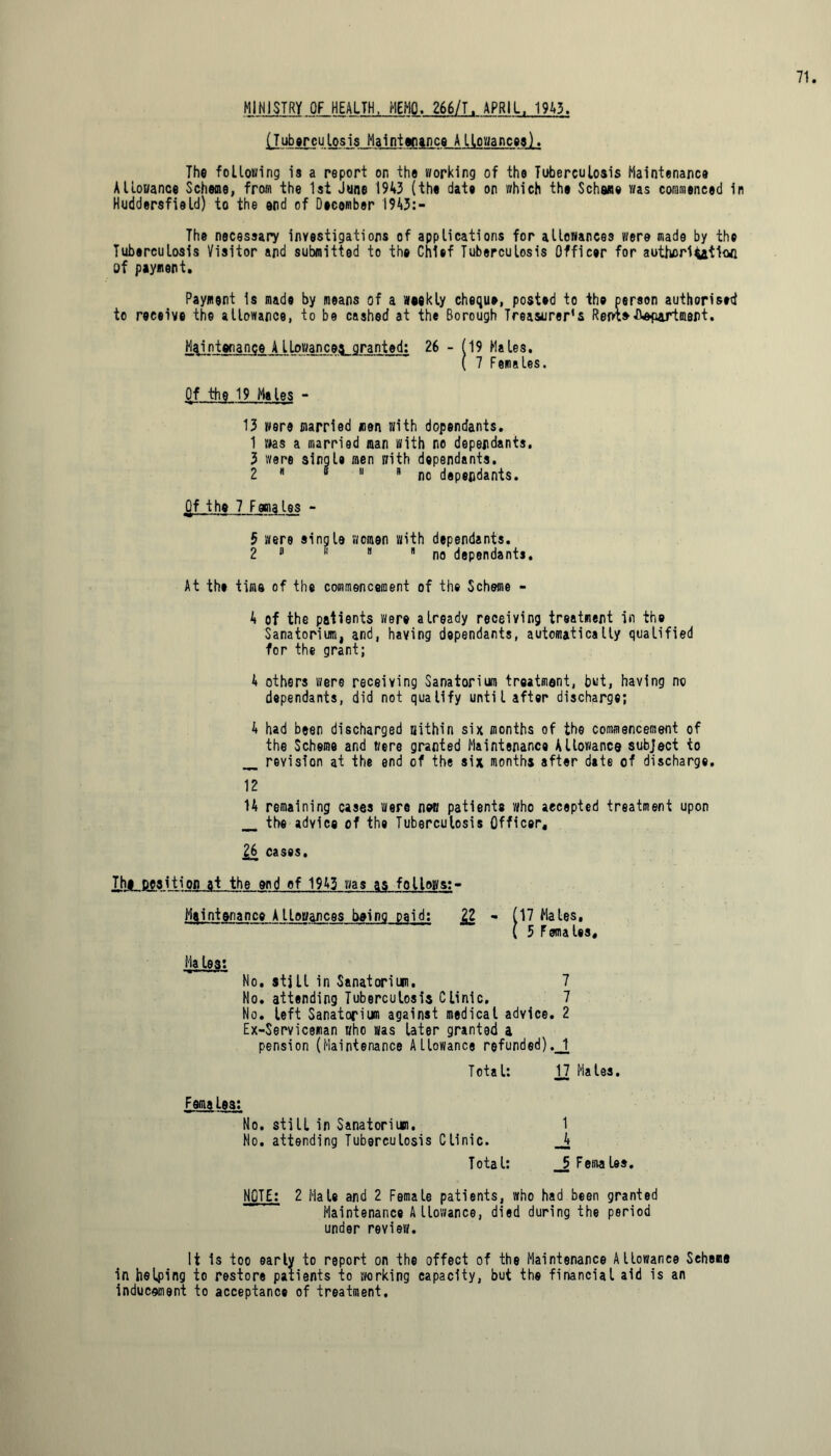 MINISTRY OF HEALTH, MEMO. 266/T. APRIL, 1943. (Tuberculosis Maintenance Allowances). The following is a report on the working of the Tuberculosis Maintenance Allowance Scheme, from the 1st June 1943 (the date on which the Scheme was commenced 1 Huddersfield) to the end of December 1943:- The necessary investigations of applications for allowances were made by the Tuberculosis Visitor and submitted to the Chief Tuberculosis Officer for authorisation of payment. Payment is made by means of a weekly cheque, posted to the person authorised to receive the allowance, to be cashed at the Borough Treasurer’s Rein* department. Maintenance A llowancea granted: 26 - (19 Males. ( 7 Females. Of the 19 Males - 13 were married men with dopendants. 1 was a married man with no dependants. 3 were single men with dependants. 2  “ 11 R no dependants. Of the 7 Females - 5 were single women with dependants. 2 a 11  no dependants. At the time of the commencement of the Scheme - A of the patients were already receiving treatment in the Sanatorium, and, having dopendants, automatically qualified for the grant; 4 others were receiving Sanatorium treatment, but, having no dependants, did not qualify until after discharge; A had been discharged within six months of the commencement of the Scheme and t/ere granted Maintenance Allowance subject to revision at the end of the six months after date of discharge. 1A remaining cases were new patients who accepted treatment upon the advice of the Tuberculosis Officer. £6 cases. Th# position at the end of 1943 was as follows:- Maintenance Allowances being paid; - (17 Males. (5 Females. Ha lest No. stjll in Sanatorium. 7 No. attending Tuberculosis Clinic. 7 No. left Sanatorium against medical advice. 2 Ex-Serviceman who was later granted a pension (Maintenance Allowance refunded).J[ Total: 17 Males. Females: No. still in Sanatorium. Mo. attending Tuberculosis Clinic. Total: 1 A 5 Females. NOTE: 2 Male and 2 Female patients, who had been granted ~~ Maintenance Allowance, died during the period under review. It is too early to report on the offect of the Maintenance Allowance Scheme in helping to restore patients to working capacity, but the financial aid is an inducement to acceptance of treatment.