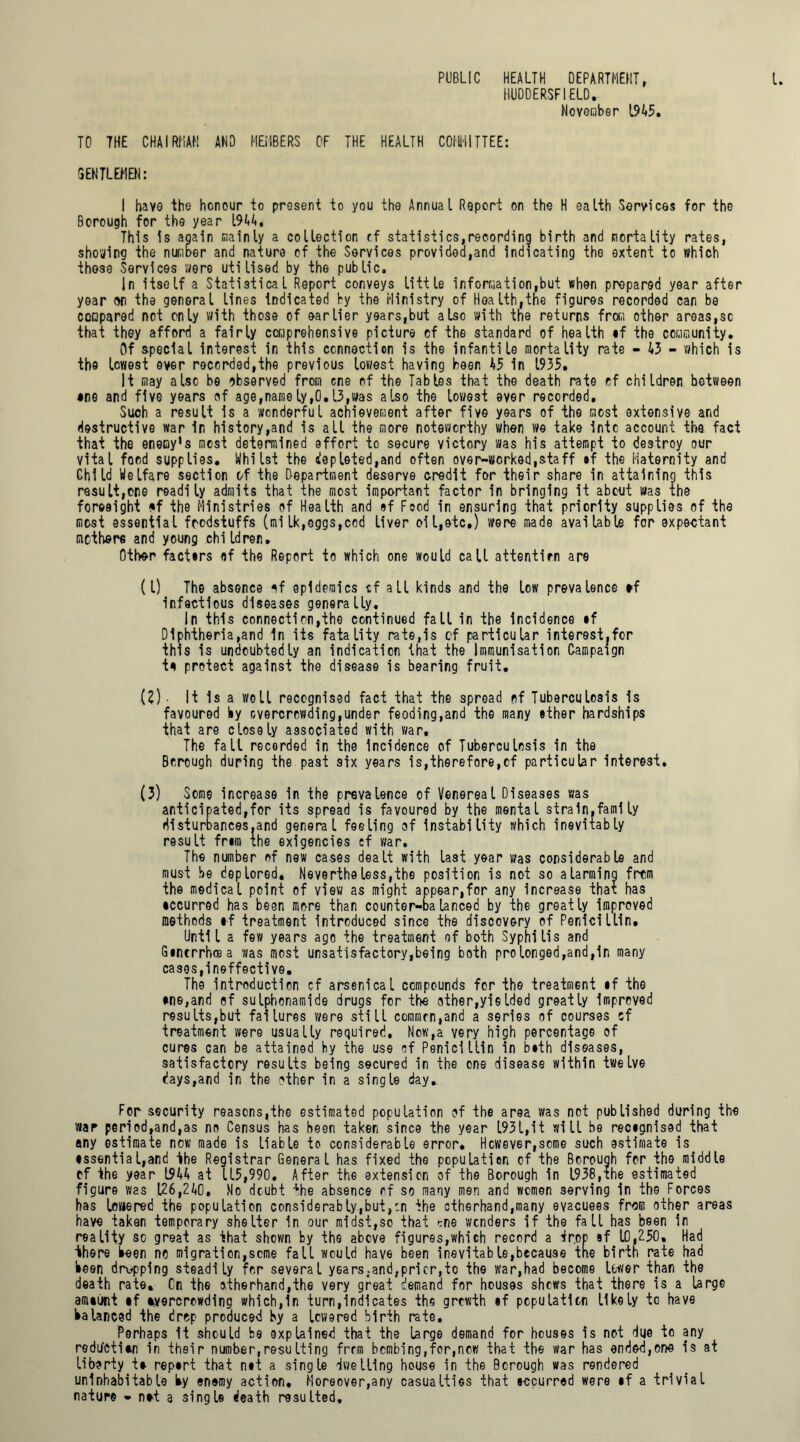 PUBLIC HEALTH DEPARTMENT, HUDDERSFIELD, November 1945. TO THE CHAIRMAN AND MEMBERS OF THE HEALTH COMMITTEE: GENTLEMEN: I have the honour to present to you the Annual Report on the H ealth Services for the Borough for the year 1944, _ This is again mainly a collection cf statistics,recording birth and mortality rates, shoeing the number and nature of the Services provided,and indicating the extent to which those Services were utilised by the public. In itself a Statistical Report conveys little information,but when prepared year after year on the general lines indicated by the Ministry of Health,the figures recorded can be compared not only with those of earlier years,but also with the returns from other areas,sc that they afford a fairly comprehensive picture cf the standard of health if the community. Of special interest in this connection is the infantile mortality rate - 43 - which is the lowest ever recorded,the previous lowest having been 45 in 1935. It may also be observed from one of the Tables that the death rate cf children between •ne and five years of age,namely,0.13,was also the lowest ever recorded. Such a result is a wonderful achievement after five years of the most extensive and destructive war In history,and is all the more noteworthy when we take into account the fact that the enemy’s most determined effort to secure victory was his attempt to destroy our vital ford supplies. Whilst the depleted,and often over-worked,staff if the Maternity and Child Welfare section of the Department deserve credit for their share in attaining this result,cne readily admits that the most important factor in bringing it about was the foresight <*f the Ministries of Health and »f Food in ensuring that priority supplies of the most essential foodstuffs (milk,oggs,cod liver oi l,etc.) were made available for expectant mothers and young children. Other factors of the Report to which one would call attention are (1) The absence of epidemics cf all kinds and the low prevalence ef infectious diseases generally. In this connection,the continued fall in the incidence if Diphtheria,and in its fatality rate,is cf particular interest,for this is undoubtedly an indication that the Immunisation Campaign to protect against the disease is bearing fruit. (2) ■ It Is a well recognised fact that the spread of Tuberculosis is favoured by overcrowding,under feoding,and the many ether hardships that are closely associated with war. The fall recorded in the Incidence of Tuberculosis in the Borough during the past six years is,therefore,cf particular interest. (3) Some increase in the prevalence of Venereal Diseases was anticipated,for its spread is favoured by the mental strain,faml ly disturbances,and general feeling of Instability which inevitably result frim the exigencies cf war. The number of new cases dealt with last year was considerable and must be deplored, Nevertheless,the position is not so alarming from the medical point of view as might appear,for any increase that has •ccurred has been more than counter-balanced by the greatly improved methods if treatment Introduced since the discovery of Penicillin. Until a few years ago the treatment of both Syphilis and Gintrrbcea was most unsatisfactory,being both prolonged,and,in many cases,ineffective. The introduction cf arsenical compounds for the treatment if the ine,and of sulphonamide drugs for the other,yi©Ided greatly improved results,but failures were still common,and a series of courses cf treatment were usually required. Now,a very high percentage of cures can be attained by the use of Penicillin in bith diseases, satisfactory results being secured in the one disease within twelve days,and in the other in a single day. For security reasons,the estimated population of the area was not published during the war period,and,as no Census has been taken since the year 1931,it will be recignised that any estimate now made is liable to considerable error* However,some such estimate is •ssential,and the Registrar General has fixed the population of the Borouqh for the middle of the year 1944 at 115,990. After the extension of the Borough in 1938,the estimated figure was 126,240. No dcubt the absence of so many men and women serving In the Forces has lowered the population considerably,but,:n the ctherhand,many evacuees from other areas have taken temporary shelter in our midst,so that ^ne wonders if the fall has been in reality so great as that shown by the above figures,which record a drop if 10,250. Had there been no migration,seme fall would have been inevitable,because the birth rate had been dropping steadily for several years.and,prior,to the war,had become lower than the death rate. On the otherhand,the very great demand for houses shews that there is a large amiunt if evercrowding which,In turn,indicates the growth if population likely to have balanced the drop produced by a lowered birth rate. Perhaps it should be explained that the large demand for houses is not due to any reduction in their number, resu Iting from bombing,for,ncw that the war has ended,one is at liberty te repirt that nit a single dwelling house in the Borough was rendered uninhabitable by enemy action. Moreover,any casualties that tccurred were if a trivial nature - net a single death resulted.
