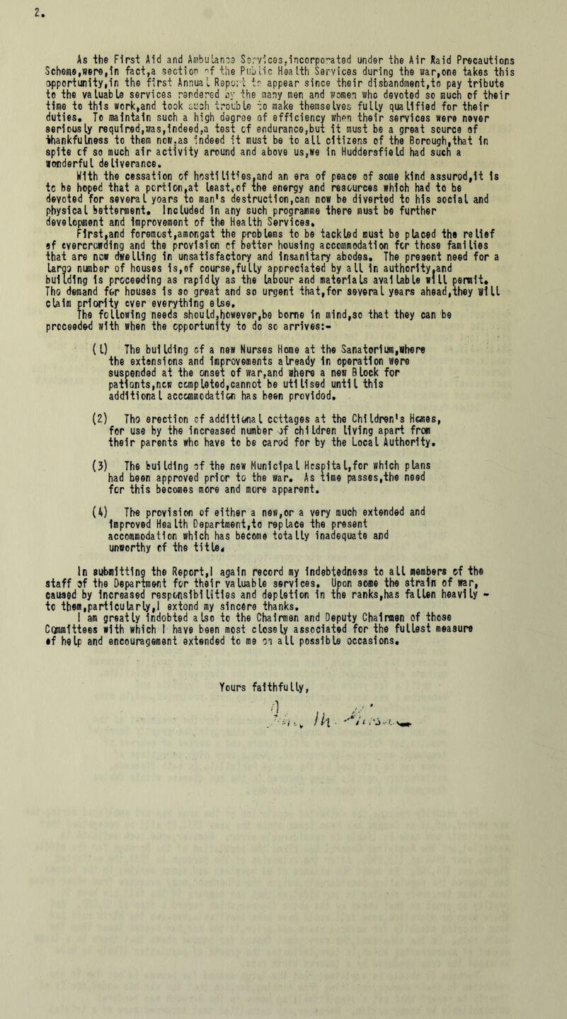 As the First Aid and Ambulance Services,incorporated under the Air Raid Precautions Scheme,were,in fact,a section of the Public Health Services during the war,one takes this opportunity,™ the first Annual Report to appear since their disbandment,to pay tribute to the valuable services rendered by the many men and women who devoted so much of their time to this work,and took such trouble to make themselves fully qualified for their duties. To maintain such a high degree of efficiency when their services were never seriously required,was,indeed,a test cf endurance,but it must be a great source of thankfulness to them now,as indeed it must be to all citizens of the Borough,that in spite cf so much air activity around and above us,we in Huddersfield had sucn a Wonderful deliverance. With the cessation of hostilities.and an era of peace of some kind assurod,it is to be hoped that a portion,at leastv-cf the energy and resources which had to be devoted for several yoars to man's destruction,can now be diverted to his social and physical betterment. Included in any such programme there must be further development and improvement of the Health Services* First,and foremost,amongst the problems to be tackled must be placed the relief ef overcrowding and the provision cf better housing accommodation for those families that are new dwelling in unsatisfactory and insanitary abodes. The present need for a lam number of houses is,of course,fully appreciated by all in authority .and building is proceeding as rapidly as the labour and materials available will permit. Tho demand for houses is so great and so urgent that,for several years ahead,they will claim priority ever everything else. The following needs should,however,be borne in mind,so that they can be proceeded with when the opportunity to do so arrives:- (1) The building cf a new Nurses Home at the Sanatorium,Where the extensions and improvements already in operation were suspended at the onset of war,and where a new Block for pationts,ncw completed,cannot be utilised until this additional acccmmodati&n has been provided. (2) Tho erection cf additional cottages at the Children's Hanes, for use by the increased number jf children living apart from their parents who have to be carod for by the Local Authority. (3) The building cf the new Municipal Hospital,for which plans had been approved prior to the war. As time passes,the need for this becomes more and more apparent. (4) The provision of either a new,or a very much extended and improved Health Department,to replace the present accommodation which has become totally inadequate and unworthy of the title* In submitting the Report,! again record my indebtedness to all members of the staff 3f the Department for their valuable services. Upon some the strain of war, caused by increased responsibilities and depletion in tne ranks,has fallen heavily - to them,particularly,! extend my sincere thanks. I am greatly indobted also to the Chairmen and Deputy Chairmen of those Ctjnmittees with which I have been most closely associated for the fullest measure •f help and encouragement extended to me oi all possible occasions. Yours faithfully, Ik Jt-y ...