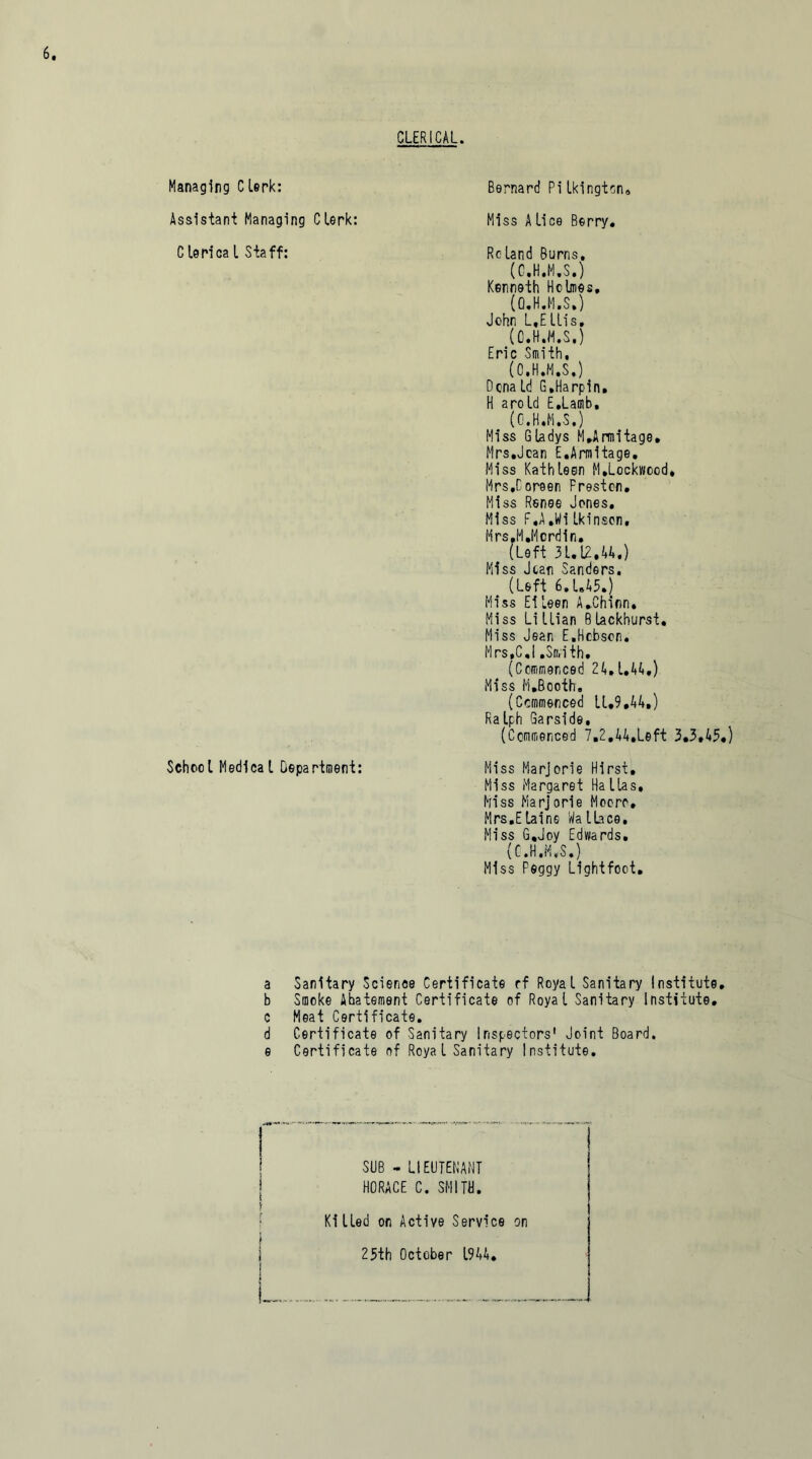 Managing Clerk: Assistant Managing Clerk: C lerica l Staff: CLERICAL. Bernard Pilkington, Miss A lice Berry. Roland Burns, (C.H.M.S.) Kenneth Holmes, (G.H.M.S.) John L.E Ills, (C.H.M.S.) Eric Smith, (C.H.M.S.) Dona Id G.Harpin. H arold E.Lamb, (C.H.M.S.) Miss Gladys M,Armitage. Mrs.Joan E.Armitage, Miss Kathleen M.Lockwood, Mrs.Coreen Preston. Miss Renee Jones. Miss F.A.Wi Ikinson, Mrs.M.licrdin. (Left 31.12,44.) Miss Jean Sanders. (Left 6.L45.J Miss Eileen A.Chinn, Miss Li Ilian B lackhurst. Miss Jean E.Hobson. Mrs.C.I.Smith. (Commenced 24.1.44.) Miss M.Booth. (Commenced 11,9,44,) Ralph Garside, (Commenced 7,2.44.Left 3,3,45,) School MedlcaL Department: Miss Marjorie Hirst, Miss Margaret Ha lias. Miss Marjorie Mooro, Mrs.ELaine Wa llace. Miss G,Joy Edwards, (C.H.M.S.) Miss Peggy Light foot. a Sanitary Science Certificate rf Royal Sanitary Institute, b Smoke Abatement Certificate of Royal Sanitary Institute, c Meat Certificate. d Certificate of Sanitary Inspectors' Joint Board, e Certificate of Roya l Sanitary Institute. SUB - LIEUTENANT HORACE C. SMITH. Killed on Active Service on 25th October 1944.