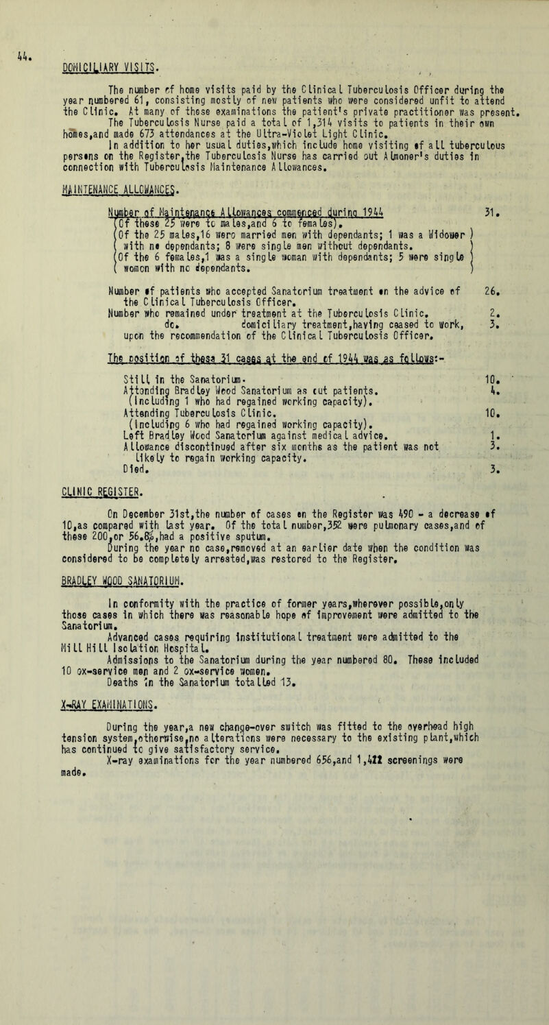 DOMICILIARY VISITS. The number cf home visits paid by the Clinical Tuberculosis Officer during the year numbered 61, consisting mostly of new patients who were considered unfit to attend the Clinic. At many of these examinations the patient’s private practitioner was present. The Tuberculosis Nurse paid a total of 1,314 visits to patients in their own homes,and made 673 attendances at the Ultra-Violet Light Clinic. In addition to her usual duties,which include home visiting if all tuberculous persms on the Register.the Tuberculosis Nurse has carried out Almoner's duties in connection with Tuberculosis Maintenance Allowances. MAINTENANCE ALLOWANCES. Number of Mainterianqe Allowances commenced during 1944 31 . Tof these 25 were to males,ana 6 to females), (Of the 25 males,16 wero married men with dependants; 1 was a Widower ) with m dependants; 8 were single men without dependants. ) (Of the 6 females,1 was a single woman with dependants; 5 were single ] ( women with nc dependants. ) Number if patients who accepted Sanatorium treatment in the advice of 26. the Clinical Tuberculosis Officer. Number who remained under treatment at the Tuberculosis Clinic. 2. do. domiciliary treatment,having ceased to work, 3. upon the recommendation of the Clinical Tuberculosis Officer. Tl]g position of these 31 caqqs the end cf 1944 was as fqlLows:- Still in the Sanatorium- 10. Attondinj Bradley Wood Sanatorium as cut patients. 4. (Including 1 who had regained working capacity). Attending Tuberculosis Clinic. 10. (Including 6 who had regained working capacity). Left Bradley Wood Sanatorium against medical advice. 1. Allowance discontinued after six months as the patient was not 3. likely to regain working capacity. Died. 3. CLINIC REGISTER. On December 31st,the number of cases en the Register was 490 - a decrease if 10,as compared with last year. Of the total number,352 were pulmonary cases,and of these 200,or 56.8$,had a positive sputum. During the year no case,removed at an earlier date when the condition was considered to be completely arrested,was restored to the Register, BRADLEY WOOD SANATORIUM. In conformity with the practice of former years,wherever possible,only those cases in which there was reasonable hope of improvement were admitted to the Sanatorium. Advanced cases requiring institutional treatment were admitted to the Mill Hill Isolation Hospital. Admissions to the Sanatorium during the year numbered 80. These included 10 ox-service men and 2 ox-service women. Deaths in the Sanatorium totalled 13. X—RAY EXAMINATIONS. During the year,a new change-over switch was fitted to the overhead high tension system.otherwise.no alterations were necessary to the existing plant,which has continued xc give satisfactory service. X-ray examinations fer the year numbered 656,and 1,411 screenings were made»