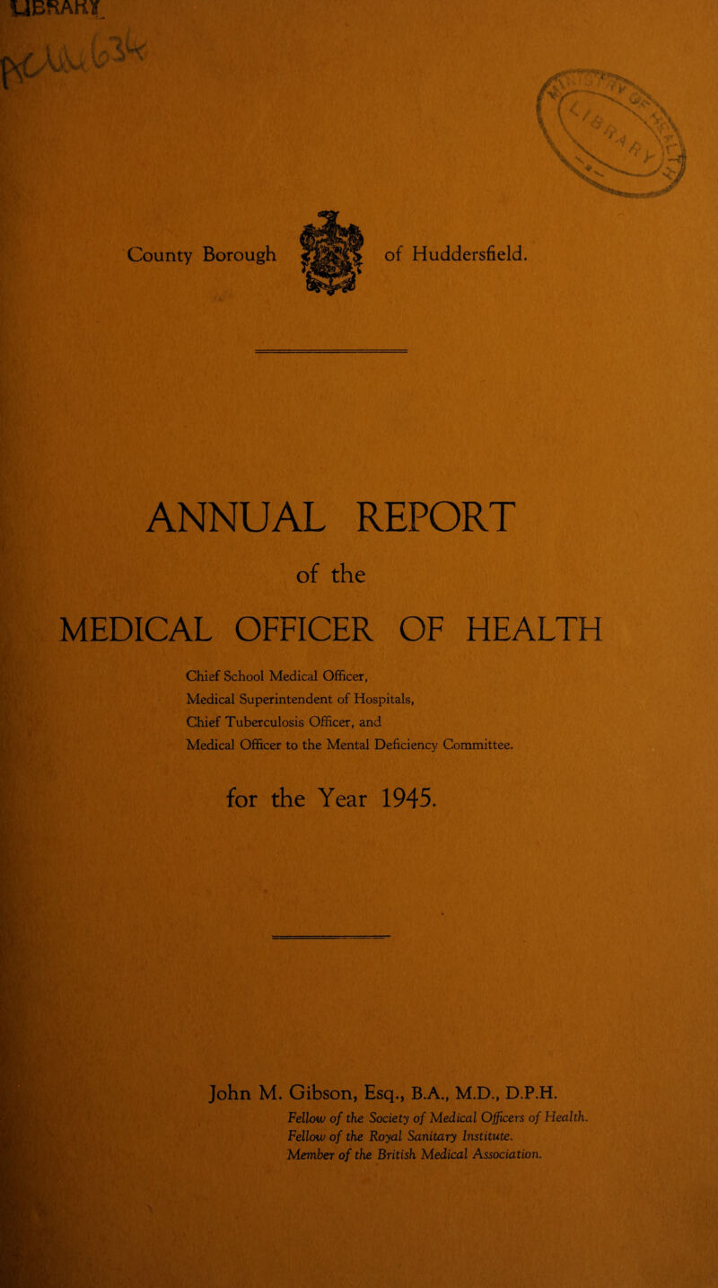 i A % Ih County Borough of Huddersfield. ANNUAL REPORT of the MEDICAL OFFICER OF HEALTH Chief School Medical Officer, Medical Superintendent of Hospitals, Chief Tuberculosis Officer, and Medical Officer to the Mental Deficiency Committee. for the Year 1945. John M. Gibson, Esq., B.A., M.D., D.P.H. Fellow of the Society of Medical Officers of Health. Fellow of the Royal Sanitary Institute. Member of the British Medical Association.