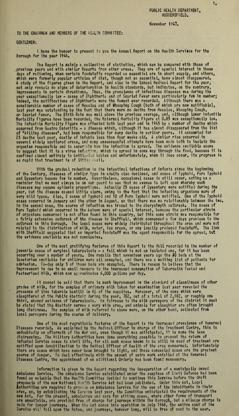 PUBLIC HEALTH DEPARTMENT, HUDDERSFIELD. 1 November 194). TO THE CHAIRMAN AND MEMBERS OF THE HEALTH COMMITTEE: GENTLEMEN: I have the honour to present to you the Annual Report on the Health Services for the Borough for the year 1946. The Report is mainly a collection of statistics, which can be compared with those of .previous years and with similar Reports from other areas. They are of special interest in these days of rationing, when certain foodstuffs regarded as essential are in short supply, and others, which were formerly popular articles of diet, though not so essential, have almost disappeared, A study of the figures given in the Report, and also in the School Medical Report for the year, not only reveals no signs of deterioration in health standards, but indicates, on the contrary, improvements in certain directions. Thus, the prevalence of infectious diseases was during the year exceptionally low - cases of Diphtheria and of Scarlet Fever were particularly few in number; Indeed, the notifications of Diphtheria were the fewest ever recorded. Although there was a considerable number of cases of Measles and of Whooping Cough (both of which are now notifiable), last year was outstanding by the fact that there were no deaths from Measles, Whooping Cough, or Scarlet Fever. The Birth Rate was welt above the previous average, and, although lower Infantile Mortality Figures have been recorded, the Maternal Mortality Figure at 0.85 was exceptionally low. The Infantile Mortality Figure was affected both last year and in 1945 by a number of deaths which occurred from Gastro Enteritis - a disease which, although it has almost disappeared from the list of killing diseases, had been responsible for many deaths in earlier years. It accounted for 23 deaths last year, mostly of infants less than four weeks old, A similar rise occurred in several widely scattered areas, and many unsuccessful attempts have been made both to Isolate the organism responsible and to ascertain how the infection is spread. The evidence available seems to suggest that it is a virus infection, which is spread in some way through the food, because it is confined almost entirely to bottle-fed babies and unfortunately, when it does occur, its progress is so rapid that treatment is of little avail. With the gradual reduction in the intestinal infections of Infants since the beginning of the Century, diseases of similar type in adults also declined, and cases of Typhoid,Para Typhoid and Dysentery became few in number. Nevertheless, occasional cases do still occur, acting as a reminder that we must always be on our guard to see that no avenue is left open whereby such diseases may assume epidemic proportions„ Actually 25 cases of Dysentery were notified during the year, but the disease caused little alarm, owing to the fact that the infecting organisms were of very mild types. Also, 2 cases of Typhoid and 10 of Para Typhoid were notified. One of the Typhoid cases occurred in January and the other in August, so that there was no relationship between the two. In the second case, the source of infection was traced to the Aberystwyth outbreak. The cases of Para Typhoid which occurred in the Autumn were of special interest, because the particular strain of organisms concerned is not often found in this country, but this same strain was responsible for a fairly extensive outbreak of the disease in Sheffield, which commenced a few days previous to the outbreak in this Borough. The local cases were widely distributed throughout the area and were not related to the distribution of milk, water, ice cream, or any locally produced foodstuff. The link with Sheffield suggested that an imported foodstuff was the agent responsible for the spread, but the evidence available was not conclusive. One of the most gratifying features of this Report Is the fall recorded in the number of juvenile cases of surgical tuberculosis - a fall which is not an isolated one, for it has been occurring over a number of years. One recalls that seventeen years ago the 30 beds at the Sanatorium available for children were all occupied, and there was a waiting list of patients for admission. To-day only 5 of these beds are occupied. There is reason to believe that the Improvement is due in no small neasure to the increased consumption of Tuberculin Tested and Pasteurised Milk, which now apor-oximates 6,000 gallons per day. It cannot be said that there is much improvement in the standard of cleanliness of other grades of milk, for the samples of ordinary milk taken for examination last year revealed the presence of live tubercle bacilli in 6£ of the supplies. Moreover, of the cows which were slaughtered at the Public Abattoir during the year, 702, out of a total of 2,182, or roughly one third, showed evidence of Tuberculosis, In fairness to the milk purveyors of the district it must be stated that the Abattoir serves a very wide area, and animals for slaughter are often brought long distances. The samples of milk referred to above were, on the other hand, collected from local purveyors during the course of delivery. One of the most regrettable features of the Report is the increased prevalence of Venereal Diseases recorded. As explained by the Medical Officer in charge of the Treatment Centre, this is undoubtedly an aftermath of the War and, even though it was anticipated, it is none the less distressing. The Military Authorities have done everything possible to prevent the return of infected Service cases to civil life, for all such cases known to be still in need of treatment are notified upon demobilisation to the Medical Officer of Health of the area concerned. Unfortunately there are cases which have never been brought to tight, and these concealed cases are the greatest source of danger. To deal effectively with the amount of extra work entailed at the Venereal Diseases Centre, the appointment of an additional Orderly has been found necessary. Information is given In the Report regarding the inauguration of a municipally owned Ambulance Service. The Ambulance Service established under the auspices of Civil Defence had been found so valuable that the Health Committee decided to continue this Service before the draft proposals of the new National Health Service Act had been published. Under this Act, Lo<}al Authorities are required to provide an Ambulance Service for the use of the inhabitants in their area, so, by establishing the Serves last year, the Committee anticipated the requirements of the new Act. For the present, ambulances and cars for sitting cases, where other forms of transport are unsuitable, are provided free of charge for journeys within the Borough, but a mileage charge is made for longer journeys. When the Act comes into operation in July 1948, the entire cost of the Service wiU fall upon the Rates, and journeys, however tong, will be free of cost to the user.