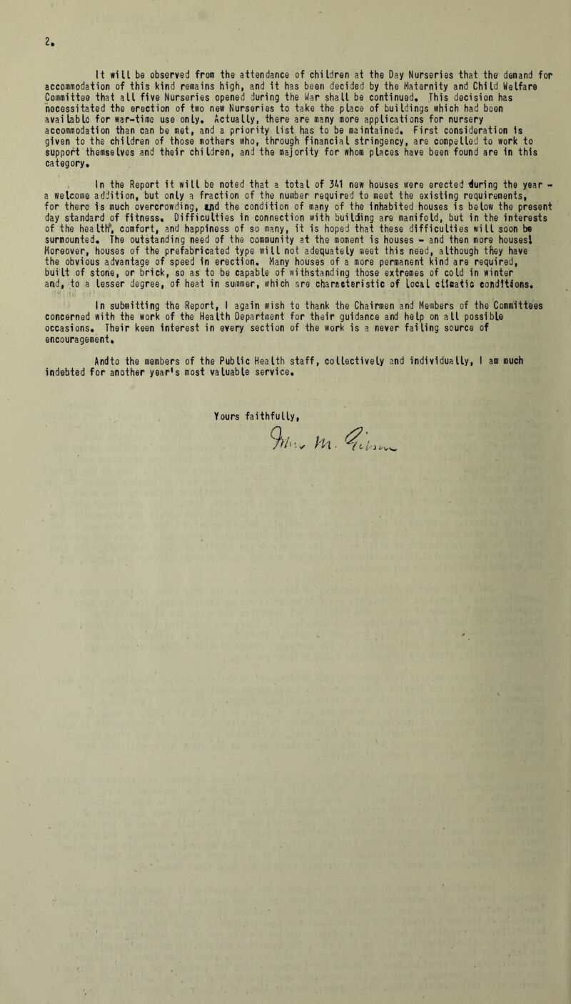 It will be observed from the attendance of children at the Day Nurseries that the demand for accommodation of this kind remains high, and it has been decided by the Maternity and Child Welfare Committee that all five Nurseries opened during the War shall be continued. This decision has necessitated the erection of two new Nurseries to take the place of buildings which had been available for war-time use only. Actually, there are many more applications for nursery accommodation than can be met, and a priority list has to be maintained. First consideration is given to the children of those mothers who, through financial stringency, are compelled to work to support themselves and their children, and the majority for whom places have been found are in this category. In the Report it will be noted that a total of 311 new houses were erected during the year - a welcome addition, but only a fraction of the number required to meet the existing requirements, for there is much overcrowding, uid the condition of many of the inhabited houses is below the present day standard of fitness. Difficulties in connection with building are manifold, but in the interests of the health', comfort, and happiness of so many, it is hoped that these difficulties will soon be surmounted. The outstanding need of the community at the moment is houses - and then more houses! Moreover, houses of the prefabricated type will not adequately meet this need, although they have the obvious advantage of speed in erection. Many houses of a more permanent kind are required, built of stone, or brick, so as to be capable of withstanding those extremes of cold in winter and, to a lesser degree, of heat in summer, which are characteristic of local climatic conditions. {•(*) \ :jj‘J «i\! - % \ I ; i . • ' V. ; ii l ' In submitting the Report, I again wish to thank the Chairmen and Members of the Committees concerned with the work of the Health Department for their guidance and help on all possible occasions. Their keen interest in every section of the work is a never failing source of encouragement, Andto the members of the Public Health staff, collectively and individually, I am much indebted for another year's most valuable service. Yours faithfully, Hi.