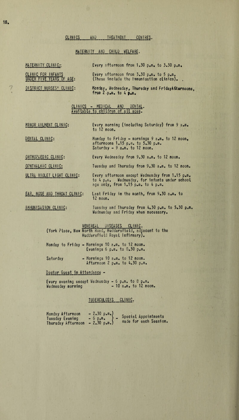 CLINICS AND TREATMENT CENTRES. MATERNITY AND CHILD WELFARE. MATERNITY CLINIC:. Every afternoon from 1,30 p.m, to 3,30 p.m. CLINIC FOR INFANTS AGE: DISTRICT NURSES' CLINIC: Every afternoon from 3,30 p.m, to 5 p.m, (These include the Immunisation clinics). . Monday, Wednesday* Thursday and FridayAfternoons, from 2 .p.m. to 4 p.m. CLINICS - MEDICAL AND_ DENTAL. Avai table*to chTTBrerTof aTl ages. MINOR AILMENT CLINIC: Every morning (including Saturday) from 9 a.m. to 12 noon. DENTAL CLINIC: Monday to Friday - mornings 9 a.m. to 12 noon, afternoons 1.15 p.m. to 5.30 p.m. Saturday - 9 a.m. to 12 noon. ORTHOPAEDIC CLINIC: Every Wednesday from 9.30 a.m. to 12 noon. OPHTHALMIC CLINIC: Tuesday and Thursday from 9,30 a.m. to 12 noon. ULTRA VIOLET LIGHT CLINIC: Every afternoon except Wednesday from 1.15 p.m. to 4 p.m. Wednesday, for infants under school age only, from 1.15 p.m. to 4 p.m. EAR, NOSE AND THROAT CLINIC: Last Friday in the month, from 9.30 a.m. to '  12 noon. IMMUNISATION CLINIC: Tuesday and Thursday from 4,30 p.m. to 5.30 p.m. Wednesday and Friday when necessary. VENEREAL DISEASES CLINIC. (York Place, New Nor(FRoacf7Fu3dersfieId, adjacent to the Huddersfield Royal Infirmary). Monday to Friday - Mornings 10 a.m. to 12 noon. Evenings 6 p.m. to 8,30 p.m. Saturday - Mornings 10 a.m. to 12 noon. Afternoon 2 p.m. to 4.30 p.m. Doctor Guest in Attendance - Every evening except Wednesday - 6 p.m. to 8 p.m, Wednesday morning - 10 a.m. to 12 noon. TUBERCULOSIS CLINIC. Monday Afternoon Tuesday Evening Thursday Afternoon 2.30 p.m, 6 p.m. 2.30 p.m. Special Appointments made for each Session.