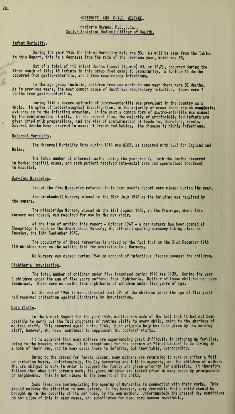 MATERNITY AND CHILD WELFARE. Marjorie Haynes, M.O.,B.Sc., Senior Assistant Medical Officer of Health. Infant Mortality. During the year 1946 the Infant Mortality Rate was 50. As will be seen from the Tables in this Report, this is a decrease from the rate of the previous year, which was 53. Out of a total of 115 infant deaths (local figures) 03, or 72,2£, occurred during the first month of life; 43 infants in this group died owing to prematurity. A further 16 deaths occurred from gastro-enteritis, and 6 from respiratory infections* In the age group including children from one month to one year there were 32 deaths. As in previous years, the most common cause of death was respiratory infection. There were 7 deaths from gastro-enteritis. During 1946 a severe epidemic of gastro-enteritis was prevalent in the country as a whole. In spite of bacteriological investigation, in the majority of cases there was no conitusive evidence as to the infecting organism. In the past a common form of gastro-enteritis was caused by the contamination of milk. At the present time, the majority of artificially fed infants are given dried milk preparations, and the risk of contamination of feeds is, therefore, remote. Several deaths have occurred in cases of breast fed babies. The disease is highly infectious. Maternal Mortality. The Maternal Mortality Rate during 1946 was-0v05, as compared with 1.43 for England and Ha las* The total number of maternal deaths during the year was 2, Doth the deaths occurred in booked hospital cases, and each patient received ante-natal care and specialised treatment In hospital. War-time Nurseries• Two of the five Nurseries referred to in last year's Report were closed during the year. The Brackenhall Nursery closed on the 31st July 1946 as the building was required by the owners. The Milnsbridge Nursery closed on the 31st August 1946, as the Vicarage, where this Nursery was housed, was required for use by the new Vicar. At the time of writing this report - October 1947 - a new Nursery has been opened at Sheepridge to replace the Brackenhall Nursery; the official opening ceremony taking place on Tuesday, the 16th September 1947. The popularity of these Nurseries is proved by the fact that on the 31st December 1946 118-children were on the waiting list for admission to a Nursery, No Nursery was closed during 1946 on account of infectious disease amongst the children. Diphtheria Immunisation. The total number of children under five immunised during 1946 was 1139. During the year 2 children under the age of five years suffered from Diphtheria. Neither of these children had been immunised. There were no deaths from Diphtheria of children under five years of age. At the end of 1946 it was estimated that 72£ of the children under the age of five years had received protection against Diphtheria by immunisation. Home Visits. In the Annual Report for the year 1945, mention was made of the fact that it had not been possible to carry out the full programme of routine visits to every child, owing to the shortage of medical staff. This occurred again during 194S. Much valuable help has been given by the nursing staff, however, who have continued to supplement the doctors' visits. It is apparent that many mothers are experiencing great difficulty in bringing up families, owing to the housing shortage. It is exceptional for the parents of first babies to be tiving in a home of their own, and in many cases there is definite, but inevitable, overcrowding. Owing to the demand for female labour, many mothers are returning to work on either a full or part-time basis. Unfortunately, the Day Nurseries are full to capacity, and the children of mothers who are obliged to work in order to support the family are given priority for admission. It therefore foltows that when both parents work, the young children are looked after in many cases by grandparents or neighbours. This is not always to the benefit of the child. Some firms are contemplating the opening of Nurseries in connection with their works. This should relieve the situation to some extent. It is, however, very desirable that a child should be brought up in the security of its own home, by its own mother. Unfortunately the present day conditions do not allow of this in many cases, and substitutes for home care become inevitable.