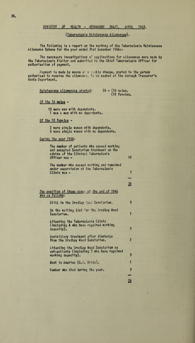 MINISTRY OF HEALTH - l-IEMOANRUH 266/T. APRIL 1943. (Tuberculosis Maintenance Allowances). The following is a report on the working of the Tuberculosis Maintenance Allowance Scheme for the year ended 31st December 1946:- The necessary investigations of applications for allowances were made by the Tuberculosis Visitor and submitted to the Chief Tuberculosis Officer for authorisation of payment. Payment is made by means of a '.veekly cheque, posted to the person authorised to receive the allowance, to be cashed at the Borough Treasurer's Rents Department. Maintenance Allowances granted: 26 - (16 males. (10 females. Of the 16 males - 15 were men with dependants. 1 was a man with no dependants. Of the 10 femates - 2 were single women with dependants. 8 were single women with no dependants. During the year 1946: The number of patients who ceased working and accepted Sanatorium treatment on the advice of the Clinical Tuberculosis Officer was - 19 The number who ceased working and remained under supervision at the Tuberculosis Clinic was - 7 26 The position of these caser at the end of 1946 was as follows: Still in the Bradley '.food Sanatorium. 5 On the waiting list ror the Bradley Hood Sanatorium. 1 Attending the Tuberculosis Clinic (including 6 who have regained working capacity). 9 Domiciliary treatment after discharge from the Bradley Wood Sanatorium. 2 Attending the Bradley Wood Sanatorium as out-patients (including 2 who have regained working capacity). 5 Went to America (G.l. Bride). 1 Number who died during the year. 3