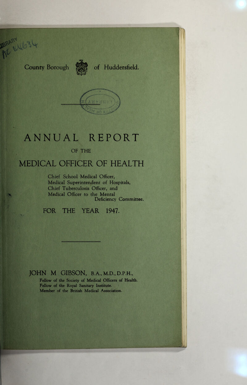 XjAy * > County Borough of Huddersfield. ANNUAL REPORT OF THE MEDICAL OFFICER OF HEALTH Chief School Medical Officer, Medical Superintendent of Hospitals, Chief Tuberculosis Officer, and Medical Officer to the Mental Deficiency Committee. FOR THE YEAR 1947. JOHN M GIBSON, b.a.,m.d.,d.p.h., Fellow of the Society of Medical Officers of Health. Fellow of the Royal Sanitary Institute. Member of the British Medical Association.