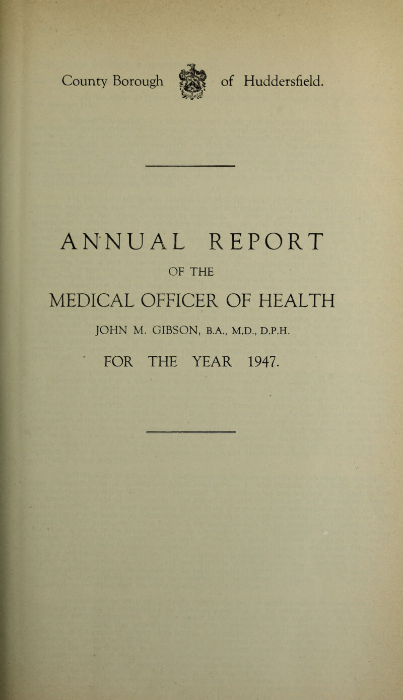 County Borough of Huddersfield. ANNUAL REPORT OF THE MEDICAL OFFICER OF HEALTH JOHN M. GIBSON, B.A., M.D., D.P.H.