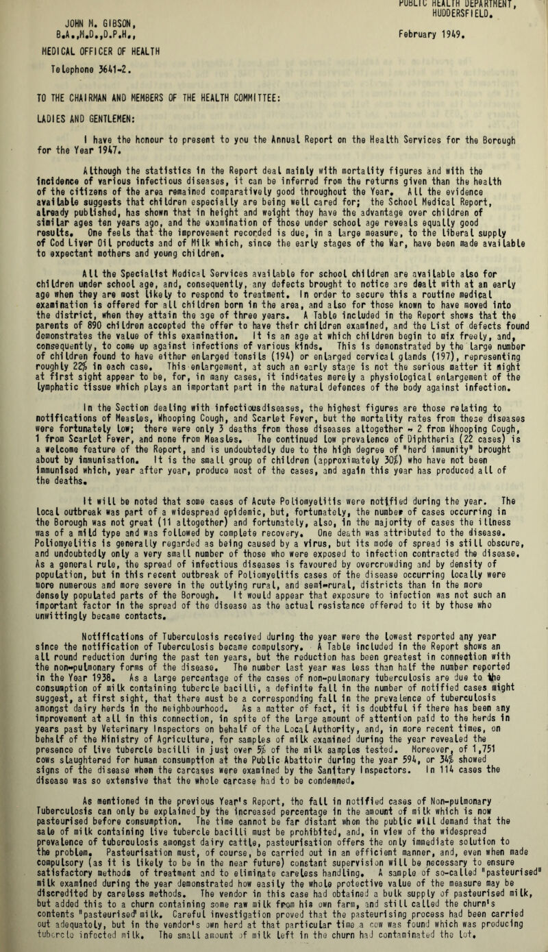 JOHN M. GIBSON, MEDICAL OFFICER OF HEALTH Telephone 3641-2. TO THE CHAIRMAN AND MEMBERS OF THE HEALTH COMMITTEE: LADIES AND GENTLEMEN: I have the honour to present to you the Annual Report on the Health Services for the Borough for the Year 1947. Although the statistics In the Report deal mainly with mortality figures and with the incidence of various infectious diseases, it can be inferred from the returns given than the health of the citizens of the area remained comparatively good throughout the Year* All the evidence available suggests that children especially are being well cared for; the School Medical Report, already published, has shown that in height and weight they have the advantage over children of similar ages ten years ago, and the examination of those under school age reveals equally good results* One feels that the improvement recorded is due, in a large measure, to the liberal supply of Cod Liver Oil products and of Milk which, since the early stages of the War, have been made available to expectant mothers and young children. All the Specialist Medical Services available for school children are available also for children under school age, and, consequently, any defects brought to notice are dealt with at an early age when they are most likely to respond to treatment. In order to secure this a routine medical examination is offered for all children born in the area, and also for those known to have moved into the district, when they attain the age of three years. A Table included in the Report shows that the parents of 890 children accepted the offer to have their children examined, and the List of defects found demonstrates the value of this examination. It is an age at which children begin to mix freely, 3ndf consequently, to come up against infections of various kinds. This is demonstrated by the large number of children found to have either enlarged tonsils (194) or enlarged cervical glands (197), representing roughly 22$ in each case. This enlargement, at such an early stage is not the serious matter it might at first sight appear to be, for, in many cases, it indicates merely a physiological enlargement of the lymphatic tissue which plays an important part in the natural defences of the body against infection. In the Section dealing with infectiousdlseases, the highest figures are those relating to notifications of Measles, Whooping Cough, and Scarlet Fever, but the mortality rates from these diseases were fortunately low; there were only 3 deaths from these diseases altogether - 2 from Whooping Cough, 1 from Scarlet Fever, and none from Measles. The continued low prevalence of Diphtheria (22 cases) is a welcome feature of the Report, and is undoubtedly due to the high degree of herd immunity brought about by immunisation. It is the small group of children (approximately 30$) who have not been immunised which, year after year, produce most of the cases, and again this year has produced all of the deaths. It will be noted that some cases of Acute Poliomyelitis were notified during the year. The local outbreak was part of a widespread epidemic, but, fortunately, the number of cases occurring in the Borough was not great (11 altogether) and fortunately, also, in the majority of cases the itlness was of a mild type and was followed by complete recovery. One death was attributed to the disease. Poliomyelitis is generally regarded as being caused by a virus, but its mode of spread is still obscure, and undoubtedly only a very small number of those who were exposed to infection contracted the disease, As a general rule, the spread of infectious diseases is favoured by overcrowding and by density of population, but in this recent outbreak of Poliomyelitis cases of the disease occurring locally were more numerous and more severe in the outlying rural, and semi-rural, districts than in the more densely populated parts of the Borough. It would appear that exposure to infection was not such an important factor in the spread of the disease as the actual resistance offered to it by those who unwittingly became contacts. Notifications of Tuberculosis received during the year were the lowest reported any year since the notification of Tuberculosis became compulsory. A Table included in the Report shows an all round reduction during the past ten years, but the reduction has been greatest in connection with the non**pulmonary forms of the disease. The number last year was less than half the number reported in the Year 1938. As a large percentage of the cases of non-pulmonary tuberculosis are due to the consumption of milk containing tubercle bacilli, a definite fall in the number of notified cases might suggest, at first sight, that there must be a corresponding fall in the prevalence of tuberculosis amongst dairy herds in the neighbourhood. As a matter of fact, it is doubtful if there has been any improvement at all in this connection, in spite of the large amount of attention paid to the herds in years past by Veterinary Inspectors on behalf of the Local Authority, and, in more recent times, on behalf of the Ministry of Agriculture, for samples of milk examined during the year revealed the presence of live tubercle bacilli in just over 5$ of the milk samples tested. Moreover, of 1,751 cows slaughtered for human consumption at the Public Abattoir during the year 594, or 34$ showed signs of the disease when the carcases were examined by the Sanitary Inspectors. In 114 cases the disease was so extensive that the whole carcase had to be condemned. As mentioned in the previous Year's Report, the fall in notified cases of Non-pulmonary Tuberculosis can only be explained by the increased percentage in the amount of milk which is now pasteurised before consumption. The time cannot be far distant when the public will demand that the sale of milk containing live tubercle bacilli must be prohibited, and, in view of the widespread prevalence of tuberculosis amongst dairy cattle, pasteurisation offers the only immediate solution to the problem. Pasteurisation must, of course, be carried out in an efficient manner, and, even when made compulsory (as it is likely to be in the near future) constant supervision will be necessary to ensure satisfactory methods of treatment and to eliminate careless handling, A sample of so-called pasteurised milk examined during the year demonstrated how easily the whole protective value of the measure may be discredited by careless methods. The vendor in this case had obtained a bulk supply of pasteurised milk, but added this to a churn containing some raw milk from his own farm, and still called the churn's contents pasteurised1 mi Ik. Careful investigation proved that the pasteurising process had been carried out adequately, but in the vendor's own herd at that particular time a cow was found which was producing tubcrcla infected milk. The small amount of milk left in the churn had contaminated the lot. muu HtALIH UhrARTMENT, HUDDERSFIELD.