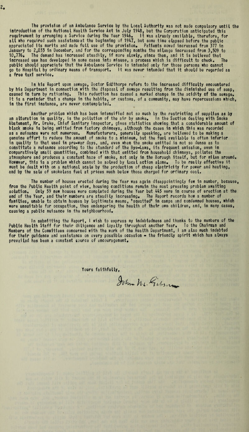 The provision of an Ambulance Service by the Local Authority was not made compulsory until the introduction of the National Health Service Act in July 1948, but the Corporation anticipated this requirement by arranging a Service during the Year 1946. It was already available, therefore, for all who required such assistanceat the beginning of 1947, but some time elapsed before the public appreciated its merits and made full use of the provision. Patients moved increased from 377 in January to 2,033 In December, and for the corresponding months the mileage increased from 3,509 to 10,776* The demand has increased steadily, if more slowly, since then, and it is believed that increased use has developed in some cases into misuse, a process which is difficult to check. The public should appreciate that the Ambulance Service is intended only for those persons who cannot go to Hospital by ordinary means of transport. It was never intended that it should be regarded as a free taxi service. In his Report upon sewage, Doctor Gotithorpe refers to the increased difficulty encountered by his Department in connection with the disposal of sewage resulting from the diminished use of soap, caused in turn by rationing. This reduction has caused a marked change in the acidity 6f the sewage. It is a reminder that a change in the habits, or customs, of a community, may have repercussions which, in the first Instance, are never contemplated. Another problem which has been intensified not so much by the restricting of supplies as by an alteration in quality, is the pollution of the air by smoke. In the Section dealing with Smoke Abatement, Mr, Drake, Chief Sanitary Inspector, gives statistics showing that a considerable amount of black smoke Is being emitted from factory chimneys, although the cases in which this was recorded as a nuisance were not numerous. Manufacturers, generally speaking, are believed to be making a genuine effort to reduce the amount of smoke to a minimum, but the fuel available is often inferior in quality to that used in pre-war days, and, even when the smoke emitted is not so dense as to constitute a nuisance according to the standard of the Bye-Laws, its frequent emission, even in comparatively small quantities, combined with that emitted from household chimneys, pollutes the atmosphere and produces a constant haze of smoke, not only in the Borough Itself, but for miles around. However, this is a problem which cannot be solved by local action alone. To be really effective it must be dealt with on a national scale by the production of cheap electricity for power and heating, and by the sale of smokeless fuel at prices much below those charged for ordinary coal. The number of houses erected during the Year was again disappointingly few in number, because, from the Public Health point of view, housing conditions remain the most pressing problem awaiting solution. Only 59 new houses were completed during the Year but 445 were in course of erection at the end of the Year, and their numbers are steadily increasing. The Report records how a number of families, unable to obtain houses by legitimate means, squatted in camps and condemned houses, which were unsuitable for occupation, thus endangering the health of their own children, and, in many cases, causing a public nuisance in the neighbourhood. In submitting the Report, I wish to express my indebtedness and thanks to the members of the Public Health Staff for their diligence and loyalty throughout another Year, To the Chairman and Members of the Committees concerned with the work of the Health Department, I am also much indebted for their guidance and assistance on every possible occasion - the friendly spirit which has always prevailed has been a constant source of encouragement. Yours faithfully, hiAii'U