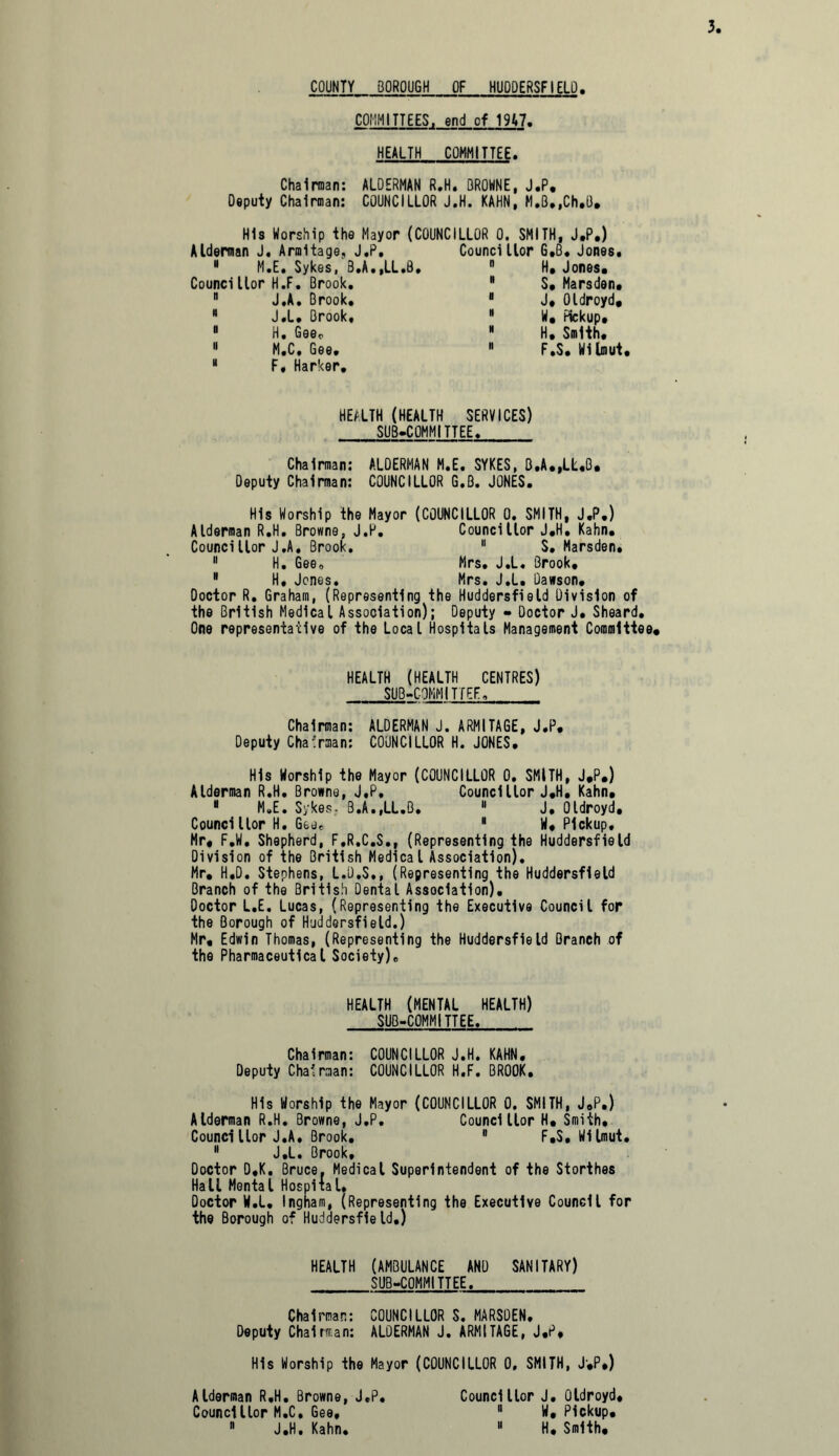 COUNTY BOROUGH OF HUDDERSFIELD COMMITTEES, end of 19A7. HEALTH COMMITTEE. Chairman: ALDERMAN R.H. OROWNE, J.P. Deputy Chairman: COUNCILLOR J.H. KAHN, M,B.,Ch.U. His Worship the Mayor (COUNCILLOR 0. SMITH, J.P.) Alderman J. Armltage, J.P, 8 M.E. Sykes, B.A.,LL.B. Councillor H.F. Brook. 8 J.A. Brook. 8 J.L. Brook, 8 H. Gee. 11 M.C. Gee. 8 F, Harker. Councillor G.B. Jones, H. Jones. S. Marsden. J* Oldroyd, W. Pickup. H, Smith. F.S. Wilmut, HEALTH (HEALTH SERVICES) SUBCOMMITTEE. Chairman: ALDERMAN M.E. SYKES, B.A.,LL.B. Deputy Chairman: COUNCILLOR G.B. JONES. His Worship the Mayor (COUNCILLOR 0. SMITH, J.P.) Alderman R.H. Browne, J.P. Councillor J.H. Kahn. Councillor J.A, Brook. 11 S. Marsden, 11 H. Gee. Mrs. J.L. Brook, 8 H. Jones. Mrs. J.L. Dawson. Doctor R. Graham, (Representing the Huddersfield Division of the British Medical Association); Deputy - Doctor J. Sheard. One representative of the Local Hospitals Management Committee* HEALTH (HEALTH CENTRES) SUB-COMMITTEE, Chairman: ALDERMAN J. ARMITAGE, J.P. Deputy Chairman: COUNCILLOR H. JONES. His Worship the Mayor (COUNCILLOR 0. SMITH, J*P.) Alderman R.H. Browne, J.P. Councillor J.H. Kahn, 8 M.E. Sykes, B.A.,LL.B. 8 J. Oldroyd, Councillor H. Gee, 8 W. Pickup, Mr, F.W. Shepherd, F.R.C.S., (Representing the Huddersfield Division of the British Medical Association). Mr, H,D. Stephens, L.D.S., (Representing the Huddersfield Branch of the British Dental Association), Doctor L.E. Lucas, (Representing the Executive Council for the Borough of Huddersfield.) Mr. Edwin Thomas, (Representing the Huddersfield Branch of the Pharmaceutical Society), HEALTH (MENTAL HEALTH) SUB-COMMITTEE. Chairman: COUNCILLOR J.H. KAHN. Deputy Chairman: COUNCILLOR H.F. BROOK. His Worship the Mayor (COUNCILLOR 0. SMITH, J.P.) Alderman R.H. Browne, J.P. Councillor H, Smith, Councillor J.A, Brook. 8 F.S. Wilmut. 8 J.L. Brook, Doctor D.K, Bruce, Medical Superintendent of the Storthes Hall Mental Hospital, Doctor W.L. Ingham, (Representing the Executive Council for the Borough of Huddersfield.) HEALTH (AMBULANCE AND SANITARY) SUB-COMMITTEE. Chairman: COUNCILLOR S. MARSDEN, Deputy Chairman: ALDERMAN J. ARMITAGE, J.P. His Worship the Mayor (COUNCILLOR 0. SMITH, J.P.) Alderman R.H. Browne, J.P. Councillor M.C, Gee, 8 J.H. Kahn. Councillor J. Oldroyd, 8 W, Pickup.  H, Smith, u