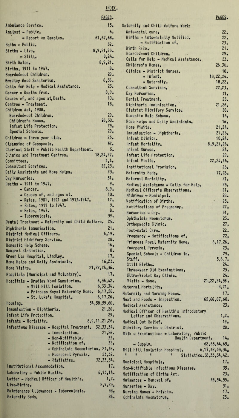 INDEX PAGES. Ambulance Service. 15. Analyst - Public. 6. - Report on Samples. 61,67,68. Baths - Public. 52. Births - Live. 8,9,21,23. - StiLI. 8,24. Birth Rates. 8,9,21. Births, 1911 to 1947. 8. Boarded-out Children. 29. Bradley Wood Sanatorium, 6,36. Calls for Help - Medical Assistance, 23. Cancer • Deaths from. 8,9. Causes of, and ages at, Death. 10. Centres - Treatment. 18. Children Act, 1908. Boarded-out Children. 29. Children's Homes. 26,30. Infant Life Protection. 29. Special Schools. 29. Children - Three year olds. 25. Cleansing of Cesspools. 52. Clerical Staff - Public Health Department. 5. Clinics and Treatment Centres. 18,24,27. Committees, 3,4. Consultant Services. 22,23. Daily Assistants and Home Helps. 23. Day Nurseries. 31. Deaths - 1911 to 1947, 9. - Cancer. 8,9. • Causes of, and ages at. 10. - Rates, 1901, 1921 and 1913-1947. 12. - Rates, 1911 to 1947. 9. - Rates, 1947. 8. - Tuberculosis, 39. Dental Treatment - Maternity and Child Welfare. 25. Diphtheria Immunisation. 21. District Medical Officers, 6,19. District Midwifery Service. 28. Domestic Help Scheme. 16. Genera l Statistics. 8. Green Lea Hospital, Lindley. 17. Home Helps and Daily Assistants. 16,23. Homo Visits. 21,22,24,36. Hospitals (Municipal and Voluntary). 17. Hospitals - Bradley Wood Sanatorium. 6,36,42. - Mill Hill Isolation. 6,33,34. « Princess Royal Maternity Home, , 6,17,26. - St. Luke's Hospital. 6,17,26. Housing, 54,58,59,60. Immunisation - Diphtheria. 21,26. Infant Life Protection. 29. Infants - Mortality. 8,9,11,21,26. Infectious Diseases - Hospital Treatment. 32,33,34. - Immunisation, 21,26. - Non-Notifiable. 35. - Notification of. 32. - Ophthalmia Neonatorium, 23,32. - Puerperal Pyrexia. 23,32. - Statistics. 32,33,34. Institutional Accommodation. 17. Laboratory - Public Health. 6,13,14. Letter - Medical Officer of Health's. 1,2. Live-Births. 8,9,23, Maintenance Allowances - Tuberculosis. 38, Maternity Beds. 26. PAGES. Maternity and Child Welfare Work: Ante-natal care. 22. Births - Arrte-natally Notified. 22. - Notification of. 23. Birth Race, 21. Boarded-out Chi Idren. 29. Calls for Help « Medical Assistance. 23. Chi Idren's Homes, 26,30. Clinics - District Nurses. 18. « Infant. 18,22,24. - Maternity. 18,22. Consultant Services. 22,23. Day Nurseries. 31. Dental Treatment, 25. Diphtheria Immunisation. 21,26, District Midwifery Service. 28. Domestic Help Scheme, 16. Home Helps and Daily Assistants. 16. Home Visits. 21,24. Immunisation - Diphtheria. 21,26. Infant Clinics. 18,24. Infant Mortality. 8,9,21,26. Infant Nurses. 24. Infant Life Protection. 29. Infant Visits. 22,24,36. Institutional Provision. 26. Maternity Beds, 17,26. Maternal Mortality. 21. Medical Assistance - Calls for Help. 23. Medical Officer's Observations. 21. Midwives - Muni cl pal. 28. Notification of Births. - 23. Notifications of Pregnancy. 22. Nurseries - Day. 31. Ophthalmia Neonatorum, 23. Orthopaedic Clinic, 27. Post-natal Care, 22. Pregnancy - Notifications of. 22. Princess Royal Maternity Home. 6,17,26, Puerperal Pyrexia. 23. Special Schools - Children in. 29. Staff. 5,6,7. Still Births. 24. Three-year Old Examinations. 25. Ultra-Violet Ray Clinic, 24. Visits - Home. 21,22,24,36. Maternal Mortality. 8,21. Maternity and Nursing Homes. 17. Meat and Foods - Inspection. 65,66,67,68. Medical Assistance. 23. Medical Officer of Health's Introductory Letter and Observations. 1,2. Medical Out Relief. 19. Midwifery Service - District. 28. Milk - Examinations - Laboratory, Public Health Department. 14, « Supply. 62,63,64,65. Mill Hill Isolation Hospital, 6,17,32,33,34,  11 11 11 Statistics .32,33,34,42. Municipal Hospitals. 17. Non-Notifiable Infectious Diseases. 35. Notification of Births Act. 23. Nuisances - Removal of. 53,54,55. Nurseries - Day. 31. Nursing Homes - Private. 17. Ophthalmia Neonatorum, 23.