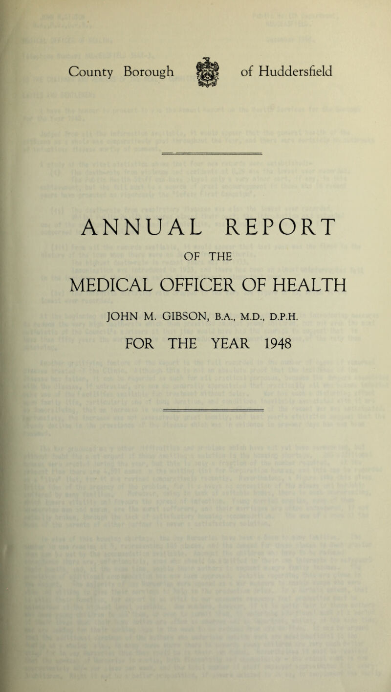 County Borough of Huddersfield ANNUAL REPORT OF THE MEDICAL OFFICER OF HEALTH JOHN M. GIBSON, B.A., M.D., D.P.H. FOR THE YEAR 1948