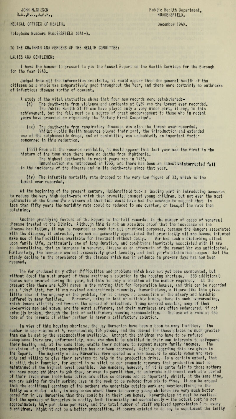 JOHN M.GIJSON B.A.,M.J.,D.P.H., MEJICAL OFFICER UF HEaLTH. Telephone Number: HUudERSFIELD 3641-3. Public Health Department, HUuDEtxSFI ELD. December 1949. TO THE CHAIRMAN AND HEMOERS OF THE HEALTH COMMITTEE: LADIES AND GENTLEMEN: I have the honour to present to yju the Annual Report on the Health Services for the 3orough for the Year 1940. Judged from all the information available, it would appear that the general health of the citizens as a whole was comparatively good throughout the Year, and there were certainly no outbreaks of infectious disease worthy of comment. A study of the vital statistics sh.'ws that four new records were established:- (I) The death-rate from violence and accidents at 0.29 was the lowest ever recorded. The Public Health St^ff can have played only a very minor part, if any, in this achievement, but the fall must be ?. source of great encouragement to those who in recent years have promoted so vigorously the Safety First Campaign. (II) The d oath-rate from respiratory diseases was also the lowest over recorded. Whilst Public Heilth measures played their part, the introduction and extended use of the sulphonamiJe drugs, and of penicillin, was undoubtedly an important factor concerned in this reduction. (iii) From alt the records available, it would appear that last year was the first in the history of the town when there were no deaths from diphtheria. The highest death-rate in recent years was in 1933. Immunisation was introduced in 1933, and there has been an aImost uninterrupted fall in the incidence of the disease and in its death-rate since that year. (iv) The infantile mortality rate dropped to the very low figure of 33, which is the lowest ever recorded. At the boginning of the present century, Huddersfield took a leading part in introducing measures to reduce the very high death-rate which then prevailed amongst young children, but not even the most optimistic of the Council’s aJvisers at that time would have had the courage to suggest that in less than fifty years the mortality rate could be reJuced to one quarter, or less,of the rate then obtaining. Another gratifying foature of the Report is the fall recorded in the number of cases of venereal disease treated at the Clinic, Although this is not an absolute proof that the incidence of the disease has fallen, it can be regarded as such for all practical purposes, becauso the dangers associated with the disease, if untreated, are now so generally appreciated that practically all who become infected make use of the facilities available for treatment without delay. War has such a disturbing effect upon family life, particularly one of long Juration, and conditions inevitably associated with it are so demoralising, that an increase in venereal disease as an aftermath of the recent War was anticipated. Fortunately, the increase was not excessively groat locally, and last year's statistics suggest that the steady decline in the prevalence of the disease which was in evidence in pre-war days has now been resumed. The War produced may other difficulties and problems which have not yet been surmounted, but without doubt the m,st urgent of these awaiting a solution is the housing shortage. 280 additional houses were erected during the year, but this is only a fraction of the number required. At the present time there are 4,591 names n the waiting list for Corporation houses, and this can be regarded as a live list, tor it was revised comparatively recently. Nevertheless, a figure like this gives little idea of the urgency of the problem, for it c nveys no conception of the misery and hardship suffered by many families. Moreover, owing to lack of suitable homes, there is much overcrowding, which towers vitality and favours the spread of infection. Young married couples, many of them ex-service men and women, are the worst sufferers, and their marriages are often endangered, if not actually broken, through the lack of satisfactory housing accommodation. The use of a room at the home of the parents of either partner is never a satisfactory solution. In view of this housing shortage, the Day Nurseries have been a boon to many families. The number in use remains at 5, representing 185 places, and the demand for these places is much greater than can be met by the accommodation available. Amongst the children who have to be refused acceptance there are, unfortunately, some who should be admitted in their own interests to safeguard their health, and, at the same time, enable their mothers to augment meagre family incomes. The provision of additional accommodation has now been approved. Details regarding this are given in the Report. The majority of day Nurseries were opened as a War measure to enable women who were able and willing to give their services to help in the production drive. To a certain extent, that is stilt their function, for export is so vital to our economic recovery that production must be maintained at the highest level possible. One wonders, however, if it is quite fair to those mothers who have young children to ask them, or even to permit them, to undertake additional work at a period of their lives when their home duties are often so onerous and so important, whilst, at the same time, men aro asking for their working Jays in the week to be reduced from six to five. It can be argued that the additional earnings of the mothers who undertake outside work are mostbeneficial to the family as a whole: also, in many cases where there is poverty young children are very much better cared for in jay Nurseries than they could be in their own homes. Nevertheless it must be realised that the up-keep of Nurseries is costly, both financially and economically - the actual cost is now approximately 40/- per place per week, and the total number of staff employed approximates 1 to every 3 children. Might it not be a better proposition, if powers existed to do so, to supplement the family