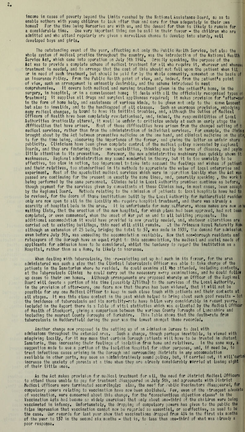 income in cases of poverty beyond the limits reached by the Nationsl Assistance Board, so as to enable mothers with young children to look after them and care for them adequately in their own homes? For the time being Nurseries are with us, and the demand for them is likely to remain for a considerable time« One very important thing can be said in their favour - the children who are admitted and who attend regularly are given a marvellous chance to develop into sturdy, well developed boys and girls. The outstanding event of the year, affecting not only the Public Health Service, but also the whole system of medical practice throughout the country, was the introduction of the National Health Service Act, which came into operation on July 5th 1948, BroaJly speaking, the purpose of the Act was to provide a complete scheme of medical treatment for all who require it, wherever and whenevf treatment is needed, and to arrange that the cost of this should not fall upon the patient when ill or in need of such treatment, but should be paid for by the whole community, somewhat on the basis of an Insurance Policy, From the Public Health point of view, and, indeed, from the patient's point of view, such an arrangement is eminently desirable, and the scheme introduced is most comprehensive. It covers both medical and nursing treatment given in the patient's home, in the surgery, in hospital, or in a convalescent home; it deals with all the officially recognised types oil treatment; it supplies all drugs and surgical appliances required; it makes provision for after-cai1 in the form of home help, and assistance of various kinds, to be given not only to the conva lescent but also to invalids, and to the handicapped of all classes. Such an enormous provision, embodying many radical changes, is bound to have its initital troubles, and, although the duties of Medical Officers of Health have been completely revolutionised, and, indeed, the responsibilities of Local Authorities drastically altered, it would be unfair to criticize unduly at such an early stage the difficulties that have arisen. Most of these difficulties have arisen from the changed setting of t medical services, rather than from the administration of individual services. For example, the divisn brought about by the Act between preventive medicine on the one hand, and clinical medicine on the otr, is for the time being, obscuring the importance of the former, and giving the latter an unfair share publicity. Clinicians have been given complete control of the medical policy advocated by Regional Boards, and they are fostering their own specialities, thinking mostly in terms of disease, and payin' little attention to its prevention. Moreover, the new administrative machinery has quickly shown it, weaknesses. Regional administration may sound wonderful in theory, but it is too unwieldy to be effective, too slow in action, too impersonal to take into account the feelings and wishes of patient and their relatives, too standardised in its methods to appreciate the value of local enterprise and experiment. Most of the specialist medical services which were in operation locally when tne Act was passed are continuing for the present on exactly the same lines, and, generally speaking , the work i being performed by the same personnel. Clinics held in Local Authority premises continue as before, though payment for the services given by consultants at these Clinics has, in most cases, been accept by the Regional Board. Methods relating to the admission of patients to local hospitals have had to be revised, for the doors of those institutions built by the Local Authority for Huddersfield residen only are now open to all in the locality who require hospital treatment, and there was already a scarcity of hospital beds in the area. It is unfortunate for many sufferers, whose names are now on he waiting lists, that the erection of the new hospital, for which plans had been approved, had not been completed, or even commenced, when the onset of War put an end to all building proposals. The additional accommodation it would have provided is now greatly needed, and, whatever alterations are carried out to existing buildings, this need will still remain. rtt the Princess Royal Maternity Hom< although an extension of 25 beds, bringing the total to 57, was made in 1939, the demand for admission, even before July 5th, was exceeding the accommodation available. Now that non-borough residents and ratepayers of the Borough have an equal right t this accommodation, the medical and social needs of applicants for admission have to be considered, whilst the tendency to regard the institution as a Hospital, rather than as a Homo, is likely to increase. When dealing with tuberculosis, the ore-existing set up had much in its favour, for the area administered was such a size that the Clinical Tuberculosis Officer was able to take charge of the patients in the Sanatorium where he resided. He could examine all who attended, including contacts, at the Tuberculosis Clinic: he could carry out the necessary x-ray examinations, and he could follow up cases to their own homes. Although arrangements are nroposed whereby an Officer of the Regional Board will devote a portion of his time (possibly 2/11ths) to the services of the Local Authority, in the provision of after-care, one fears now that the area has been widened, that it will not be possible for any one Medical Officer to keep iri such close touch with patients and their contacts at all stages. It was this close contact in the past which helped to bring about such good results - bot the incidence of tuberculosis and its mortality-rate have fallen very considerably in recent years. Included in the Report there is a Table of vital statistics which was collected by the Medical Officer of Health of Stockport, giving a comparison between the various County Boroughs of Lancashire and including the nearest County Boroughs of Yorkshire. This Table shows that tho death-rate from tuberculosis in Huddersfield during the year was the lowest amongst those recorded. Another change now proposed is the setting up of an Admission Bureau to deal with admissions throughout the extended area. Such a change, though perhaps inevitable, is viewed with misgiving locally, for it may mean that certain Borough patients will have to be treated in distant Sanatoria, thus increasing their feelings of isolation from home and relatives. In the same way, a suggestion made to use a portion of the Isolation Hospital for othor purposes, 3nd, if need be, to treat infectious cases arising in the Borough and surrounding districts in any accommodation available in other parts, may seem an administratively sound policy, but, if carried out, it will‘cert<tl increase the anxiety of parents at a time when they are already considerably lorried at losing sight of their liftle ones. As the Act makes provision for nodical treatment for all, the need for district Medical Officers to attend those unable to pay for treatment disappeared on July 5th, and agreements with District Medical Officers were terminated accordingly: also, the need for dub lie Vaccinators disappeared, for compulsory powers relating to vaccination have now been abolished. Few, even of the strongest advocate of vaccination, were concerned about this change, for the conscientious objection clause in the Vaccination Acts had become so widely exercised that only about one-third of the children were being vaccinated in infancy. Unfortunately, the dropping of compulsory powers has given to the public the false impression that vaccination cannot now be regarJed so essential, or soeffective, as used to be the case. Our records for last year show that vaccinations dropped from 404 in the first six months of the year to 157 in the second six months - that is, to less than one-third of what was already a poor response.