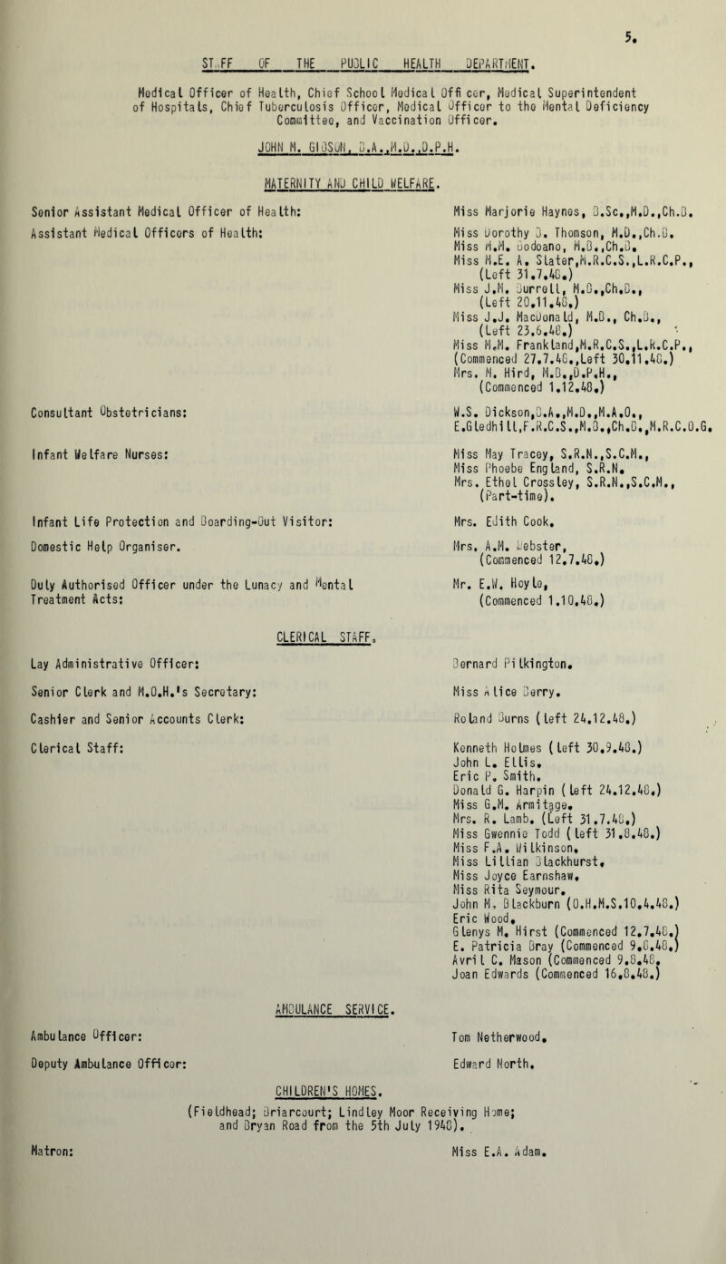 ST FF OF THE PU3LIC HEALTH DEPARTMENT. Medical Officer of Health, Chief School Medical Offi cer, Medical Superintendent of Hospitals, Chief Tuberculosis Officer, Medical Officer to the Mental Deficiency Committee, and Vaccination Officer. JOHN M. GIOSuN, D.A.,M.O.,D.P.H. MATERNITY AND CHILD HELFhRE. Senior Assistant Medical Officer of Health: Assistant Medical Officers of Health: Consultant Obstetricians: Infant Welfare Nurses: Infant Life Protection and Doarding-Out Visitor: Domestic Help Organiser. Duly Authorised Officer under the Lunacy and Mental Treatment Acts: Miss Marjorie Haynes, D.Sc,,M.D.,Ch.Q. Hiss Dorothy 3. Thomson, M.D,,Ch.D, Miss M.M. uodoano, M.B«,Ch,0, Miss M.E. A. Slater,M.R.C.S.,L.R.C.P., (Left 31.7.40.) Miss J.M. Durroll, M.D,,Ch,B., (Left 20.11.40.) Miss J.J. MacDonald, M.D., Ch.Q., (Left 23.6.48.) Miss M.M. Frankland,M.R.C.S..L,R.C.P., (Commenced 27.7.40.,Left 30.11 ,40.) Mrs. M. Hird, H.D.,D.P,H., (Commenced 1.12.40.) W.S. Dickson,B.A.,M.D.,M.A.O., E.Gledhi ll.F.R.C.S.,M«3.,Ch.B,,M.R.C.0.G. Miss May Tracey, S.R.N..S.C.M., Miss Phoebe England, S.R.N, Mrs. Ethel Crossley, S.R.N,,S.C,M,, (Part-time). Mrs. Edith Cook. Mrs. A.M. L'ebster, (Commenced 12,7.40.) Mr. EX Hoyle, (Commenced 1.10,40.) CLERICAL STAFF. Lay Administrative Officer: Senior Clerk and M.O.H.'s Secretary: Cashier and Senior Accounts Clerk: Clerical Staff: 3ernard Pilkington. Miss A lice Derry. Roland Burns (left 24.1 2.48.) Kenneth Holmes (left 30,9.40.) John L. Ellis, Eric P. Smith. Donald G. Harpin (left 24.12.40,) Miss G.M. Armit^ge. Mrs. R. Lamb, ([eft 31.7.40.) Miss Gwennio Todd (left 31.0.48.) Miss F.A. Hi Ikinson, Miss Lillian Dlackhurst, Miss Joyce Earnshaw, Miss Rita Seymour. John M, Blackburn (0.H.M.S.10.4.48.) Eric Hood, Glenys M, Hirst (Commenced 12.7.40.) E. Patricia Bray (Commenced 9,0,40,) Avril C. Mason (Commenced 9,0.48, Joan Edwards (Commenced 16,0,40.) AMBULANCE SERVICE. Ambulance Officer: Tom Netherwood, Deputy Ambulance Officer: Edward North, CHILDREN'S HOMES. (Fieldhead; Briarcourt; Lind Ley Moor Receiving Heme; and Dryan Road from the 5th July 1948)• Matron: Miss E.A. Adam