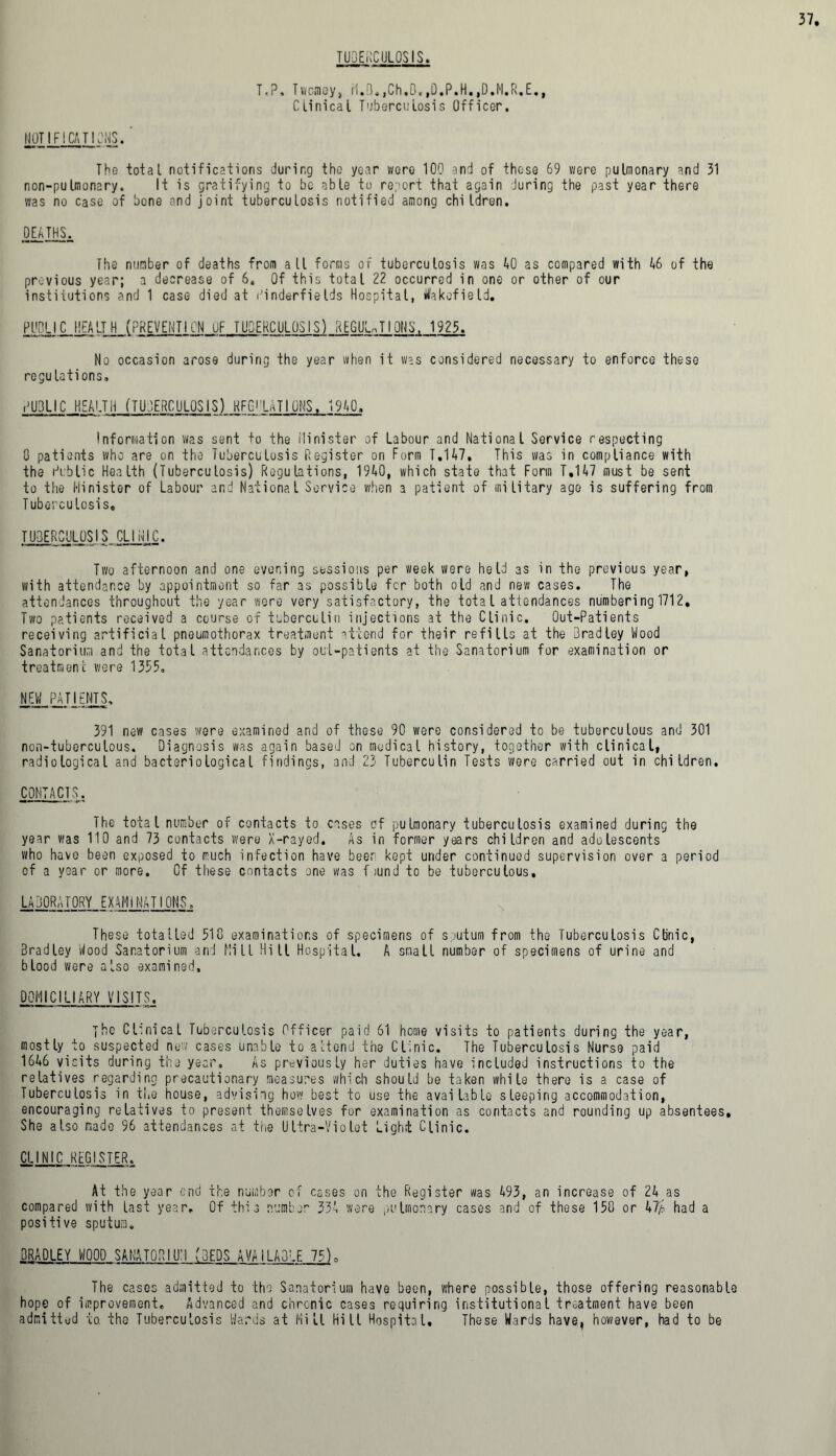 TUBERCULOSIS. T.i Twcmoy, rl.B.,Ch.B.,0.P.H.,D.M.R.E., Clinical Tuberculosis Officer. NOTIFICATIONS. ' The total notifications during the year were 100 and of these 69 were pulmonary and 31 non-pulmonary. It is gratifying to be able to report that again during the past year there was no case of bone and joint tuberculosis notified among children. DEATHS. The number of deaths from all forms of tuberculosis was AO as compared with 46 of the previous year; a decrease of 6. Of this total 22 occurred in one or other of our institutions and 1 case died at r'inderfieIds Hospital, Wakefield. PUBLIC HEALTH (PREVENTION UF TUDERCULOS IS) REGULnTI ONS, 1925. No occasion arose during the year when it was considered necessary to enforce these regulations. PUBLIC HEALTH (TUBERCULOSIS) RFGi’LATIONS. 1940. Information was sent to the ilinister of Labour and National Service respecting 0 patients who are on the Tuberculosis Register on Form T.H7, This was in compliance with the Public Health (Tuberculosis) Regulations, 1940, which state that Form T.147 must be sent to the Minister of Labour and National Service when a patient of military age is suffering from Tuberculosis, TU3ERCUL0SIS CLINIC. Two afternoon and one evening sessions per week were held as in the previous year, with attendance by appointment so far as possible fcr both old and new cases. The attendances throughout the year were very satisfactory, the total attendances numbering 1712, Two patients received a course of tuberculin injections at the Clinic. Out-Patients receiving artificial pneumothorax treatment attend for their refills at the Bradley Wood Sanatorium and the total attendances by out-patients at the Sanatorium for examination or treatment were 1355. NEW PAT I ENTS, 391 new cases were examined and of these 90 were considered to be tuberculous and 301 non-tuberculous. Diagnosis was again based on medical history, together with clinical, radiological and bacteriological findings, and 23 Tuberculin Tests were carried out in children. CONTACTS. The total number of contacts to cases of pulmonary tuberculosis examined during the year was 110 and 73 contacts were X-rayed. As in former years children and adolescents who havo been exposed to much infection have beer kept under continued supervision over a period of a year or more. Of these contacts one was found to be tuberculous, LABORATORY EXAMINATIONS. These totalled 310 examinations of specimens of sputum from the Tuberculosis Clinic, Bradley Wood Sanatorium and Mill Hill Hospital. A small number of specimens of urine and blood were also examined, DOMICILIARY VISITS. jhe Clinical Tuberculosis Officer paid 61 home visits to patients during the year, mostly to suspected new cases unable to attend the Clinic. The Tuberculosis Nurse paid 1616 visits during the year. As previously her duties have included instructions to the relatives regarding precautionary measures which should be taken while there is a case of Tuberculosis in the house, advising how best to use the available sleeping accommodation, encouraging relatives to present themselves for examination as contacts and rounding up absentees. She also made 96 attendances at the Ultra-Violet Light Clinic. CLINIC REGISTER. At the year enc! the number of cases on the Register was 193, an increase of 24 as compared with last year. Of this numbs’ 334 were pulmonary cases and of these 150 or 47/4 had a positive sputum. BRADLEY WOOD SANATORIUM (BEDS AVAILABLE 75)„ The cases admitted to the Sanatorium have been, where possible, those offering reasonable hope of improvement. Advanced and chronic cases requiring institutional treatment have been admitted to. tho Tuberculosis Wards at Mill Hill Hospital, These Wards have, however, had to be