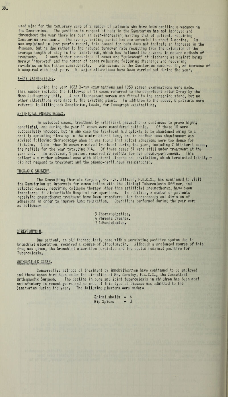 used also for the temporary care of a number of patients who have been awaiting a vacancy in the Sanatorium. The position in respect of beds in the Sanatorium has not improved and throughout the year there has been an ever-increasing waiting list of patients requiring Sanatorium treatment. The average waiting period has now extended to about 4 months. As was explained in last year's report, this demand for beds does not indicate an increase in the disease, but is due rather to the reduced turnover rate resulting from the extension of the average length of stay in the Sanatorium, which has followed the advance in modern methods of treatment. A much higher percentage of cases are quiescent at discharge as against being merely improved and the number of cases relapsing following discharge and requiring re-admission has fallen considerably. Admissions to the Sanatorium numbered 68, an increase of 6 compared with last year. Nj major alterations have been carried out during the year. X-RAY EXAMINATIONS. during the year 1023 X-ray exam nations and 1958 screen examinations were made. This number included the follow-up of 17 cases referred to the department after X-ray by the Mass Radiography Unit. A new fluorescent screen was fitted to the screening stand, but no other alterations were made tu the existing plant. In addition to the above, 8 patients were referred to Killingbeck Sanatorium, Leeds, for Tomograph examinations. ARTIFICIAL PNEUMOTHORAX. In selected cases, treatment by artificial pneumothorax continues to prove highly beneficial and during the year 11 cases were considered suitable. Of these 10 were successfully induced, but in one case the treatment had quickly tc be abandoned owing to a rapidly spreading flare up in the contralateral lung, and in another case abandonment was advised following thoracoscopy when it was found that apical adhesions were too dense for division, Alto ther 36 cases received treatment during the year, including 2 bilateral cases, the refills for the year totalling 914. Of these cases 31 were still under treatment at the year end. In addition, 1 patient received 29 refills for her pneumo-peritoneum. This patient - a rather advanced case with bilateral disease and cavitation, which terminated fatally - did not respond to treatment and the pneumo-peritoneum was abandoned. THORACIC SURGERY. The Consulting Thoracic Surgeon, Hr. P.R. Allison, F.R.C.S., has continued to visit the Sanatorium at intervals for consultation with the Clinical Tuberculosis Officer, and selected cases, requiring collapse therapy other than artificial pneumothorax, have been transferred to PinderfieIds Hospital for operation. In addition, a number of patients receiving pneumothorax treatment have been transferred for thoracoscopy and divisi on of adhesions in order to improve lung relaxation. Operations performed during the year were as foHows: — 3 Thoracoplasties. 4 Phrenic Crushes. 7 Adhesiotomies. STREPTOMYCIN. One patient, an old thoracoplasty case with a persisting positive sputum due to bronchial ulceration, received a course of Streptomycin. Although a prolonged course of this drug was given, the bronchial ulceration persisted and the sputum remained positive for Tuberculosis. ORTHQPAEjIC casfs. Conservative methods of treatment by immobilisation have continued to bo employed and these cases have been under the direction of Mr. Care lay, F.k.C.S., the Consultant Orthopaedic Surgeon. The decline in bone and joint tuberculosis in children has been most satisfactory in recent years and no case of this type of disease was admitted to the Sanatorium during the year. The following plasters were made:- Spina l sho Us - 6 Hip Spicas - 3