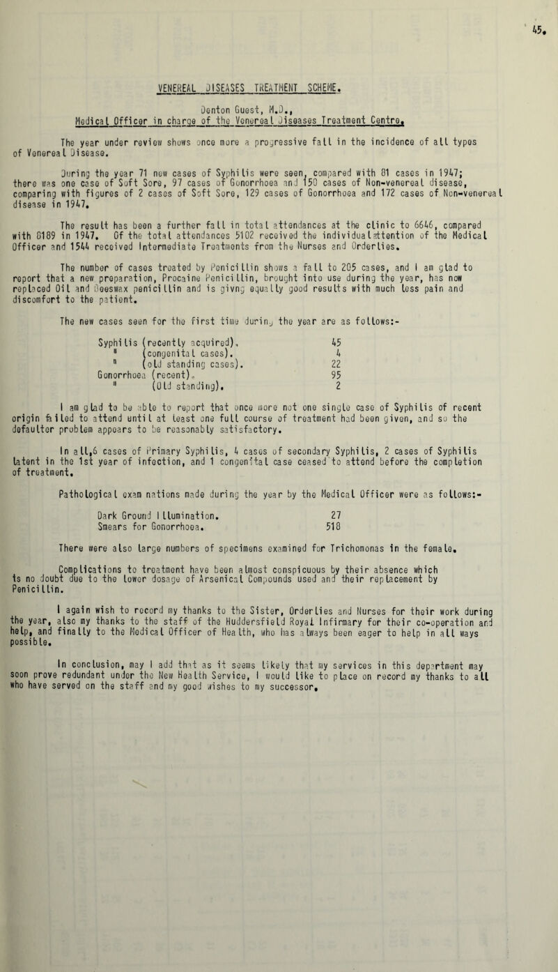 VENEREAL JISEASES TREATMENT SCHEME. Denton Guest, M.D., Medical Officer in charge of the Vent-real diseases Treatment Centro. The year under review shows once more a progressive fall in the incidence of all types of Venereal Disease. During the year 71 new cases of Syphilis were seen, compared with 01 cases in 1947; there was one case of Soft Sore, 97 cases of Gonorrhoea and 150 cases of Non-venereal disease, comparing with figures of 2 cases of Soft Sore, 129 cases of Gonorrhoea and 172 cases of Non-venerea disease in 1947, The result has been a further fall in total attendances at the clinic to 6646, compared with 0189 in 1 947. Gf the total attendances 5102 received the individualattention of the Medical Officer and 1544 received Intermediate Treatments from the Nurses and Orderlies. The number of cases treated by Penicillin shows a fall to 205 cases, and I am glad to report that a new preparation, Procaine Penicillin, brought into use during the year, has now replaced Oil and beeswax penicillin and is givng equally good results with much less pain and discomfort to the patient. The new cases seen for the first time during the year are as fotlows:- Syphilis (recently acquired), 45 11 (congenital cases). 4  (olJ standing cases). 22 Gonorrhoea (recent)., 95 11 (Old standing), 2 I am glad to be able to report that once more not one single case of Syphilis of recent origin felled to attend until at least one full course of treatment had been given, and so the defaulter problem appears to be reasonably satisfactory. in a 11,6 cases of Primary Syphilis, 4 cases of secondary Syphilis, 2 cases of Syphilis latent in the 1st year of infection, and 1 congenital case ceased to attend before the completion of treatment. Pathological exam nations made during the year by the Medical Officer were as follows:- Dark Ground I llumination. 27 Smears for Gonorrhoea. 510 There were also large numbers of specimens examined for Trichomonas in the female. Complications to treatment have been almost conspicuous by their absence which is no doubt due to the lower dosage of Arsenical Compounds used and their replacement by Penici l Li n. I again wish to record my thanks to the Sister, Orderlies and Nurses for their work during the year, also my thanks to the staff of the Huddersfield Royal Infirmary for their co-operation and help, and finally to the Medical Officer of Health, who lias always been eager to help in all ways possible. In conclusion, may I add that as it seems likely that my services in this department may soon prove redundant under the New Health Service, I would like to place on record my thanks to all who have served on the staff and my good wishes to my successor.