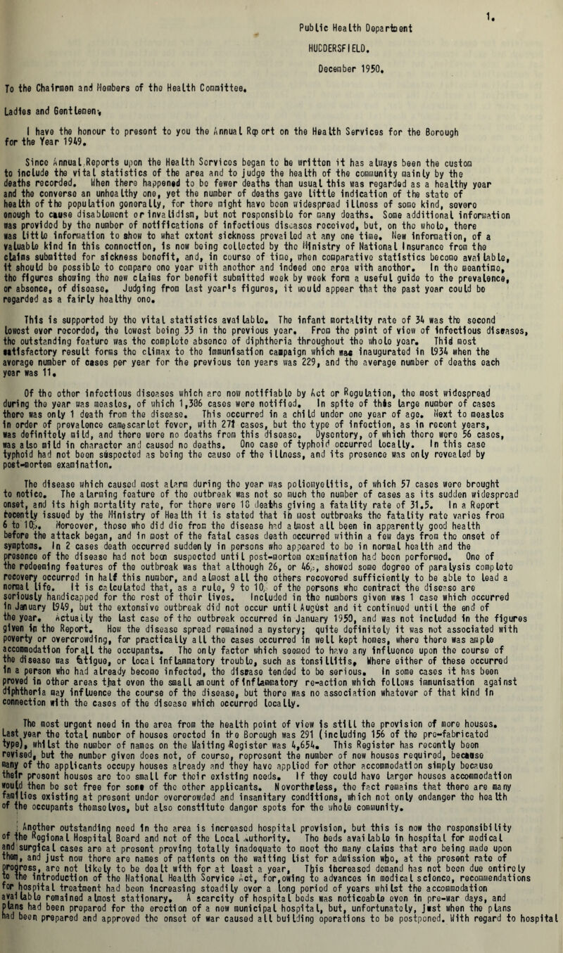 Public Health Department HUCDERSFIE10. December 1950. To the Chairmen and Members of the Health Committee, Ladles and Gentlemen*, I have the honour to present to you the Annual Report on the Health Services for the Borough for the Year 1949. Since Annual.Reports upon the Health Services began to he wrltton it has always been the custom to Include the vital statistics of the area and to judge the health of the community mainly by the deaths recorded. When there happened to be fewer deaths than usual this was regarded as a healthy year and the converse an unhoalthy one, yet the number of deaths gave little indication of the state of health of the population gonerally, for there might havo been widespread illnoss of some kind, sovoro enough to ctuse disablement or invalidism, but not responsible for many doaths. Some additional information was provided by the number of notifications of infectious diseases received, but, on the wholo, there was little information to show to what extent sickness prevailed at any one time, Mew information, of a valuable kind in this connection, is now being collected by the Ministry of National Insurance from the claims submitted for sickness bonofit, and, in course of time, when comparative statistics become available, It should bo possible to compare one year with another and indeed one area with another. In the meantime, the figures showing the now claims for benefit submitted week by week form a useful guide to the prevalence, or absonce, of disoase. Judging from last year's figures, it would appear that the past year could bo regarded as a fairly healthy one. This is supported by tho vital statistics available. The infant mortality rate of 34 was the second lowest ever recorded, the lowest boing 33 in tho previous year. From the point of viow of infectious diseases, the outstanding foaturo was tho complete absence of diphtheria throughout the wholo year. Thid most utlsfactory result forms tho climax to the immunisation campaign which wax inaugurated in 1934 when the average number of cases per year for the previous ten years was 229, and the average number of deaths each year was 11, Of tho other infectious disoases which aro now notifiable by Act or Regulation, tho most widespread during the year was measlos, of which 1,306 cases were notified. In spite of this large number of cases thoro was only 1 death from the disease. This occurred in a child under one year of age. Next to measles in order of prevalence camescarlet fever, with 27t cases, but tho type of infection, as in recent years, was definitely mild, and there wore no doaths from this disoase. Dyscntory, of which there were 56 cases, was also mild in character and causod no doaths. One case of typhoid occurred locally. In this case typhoid had not been suspected as being the cause of the illness, and its presence was only revealed by post-mortem examination. The disease which caused most alarm during the year was poliomyelitis, of which 57 cases were brought to notice. The alarming feature of tho outbreak was not so much tho number of cases as its sudden widespread onset, and its high mortality rate, for there were 1G deaths giving a fatality rate of 31.5. In a Report frocently issued by the Ministry of Health it is stated that ib most outbreaks tho fatality rate varies from 6 to 10;,.. Moreover, those who did die from the disease had almost all been in apparently good health before the attack began, and in most of the fatal cases death occurred within a few days from tho onset of symptoms. In 2 cases death occurred suddenly in persons who appeared to bo in normal health and the presence of the disease had not been suspected until post-mortem examination had boon performed. One of the redeeming features of the outbreak was that although 26, or 46,;, showed some degree of paralysis comploto recovery occurred in half this number, and almost all tho others recovered sufficiently to be able to lead a normal life. It is calculated that, as a rule, 9 to 10, of the persons who contract the disease are seriously handicapped for the rest of their lives. Included in tho numbers given was 1 case which occurred In January 1949, but tho extensive outbreak did not occur until August and it continued until the end of the yoar. Actually the last case of the outbreak occurred in January 1950, and was not included in the figures given in tho Report. How the disease spread remained a mystery; quite definitely it was not associated with poverty or overcrowding, for practically all the cases occurred in well kept homes, where there was ample accommodation for all the occupants. The only factor which seemed to have any influence upon the course of the diseaso was fetiguo, or local inflammatory troublo, such as tonsillitis. Where either of these occurred In a person who had already become infected, the disease tended to be serious. In some cases it has been proved in other areas tjiat even the small amount of inf tammatory re-action which follows immunisation against diphtheria may influence the course of the disease, but thore was no association whatever of that kind in connection with the cases of the disease which occurrod locally. The most urgent need in the area from the health point of view is still the provision of more houses. Last year the total number of houses erected in the Borough was 291 (including 156 of the pre-fabricatod type), whilst the number of names on the Waiting'Register was 4,654. This Register has recently been revised, but the number given does not, of course, represent the number of new houses required, beewse many of tho applicants occupy houses already and they have applied for other accommodation simply bocause their present houses aro too small for their existing needs. If they could havo larger houses accommodation would then bo sot free for so«i« of the other applicants. Nevertheless, tho fact remains that there are many families existing at present under overcrowded and insanitary conditions, which not only endanger the health of the occupants themselves, but also constitute danger spots for the whole community. ; Another outstanding need In tho area is increased hospital provision, but this is now tho responsibility of the Rogional Hospital Board and not of the Local authority. Tho beds available in hospital for modical and surgical cases are at present proving totally inadequate to moot tho many claims that are being made upon them, and just now thore are names of patients on the waiting list for admission wtjo, at the present rate of progress, are not likely to be dealt with for at least a year, This ibereasod demand has not been due entirely to the introduction of the National Health Service Act, for,owing to advances in modical science, recommendations for hospital treatment had been Increasing steadily over a long period of years whilst the accommodation available remained almost stationary, A scarcity of hospital beds was noticeable even in pre-war days, and plans had been prepared for the erection of a new municipal hospital, but, unfortunately, J«st when the plans had been prepared and approved the onset of war caused all building operations to be postponed. With regard to hospital