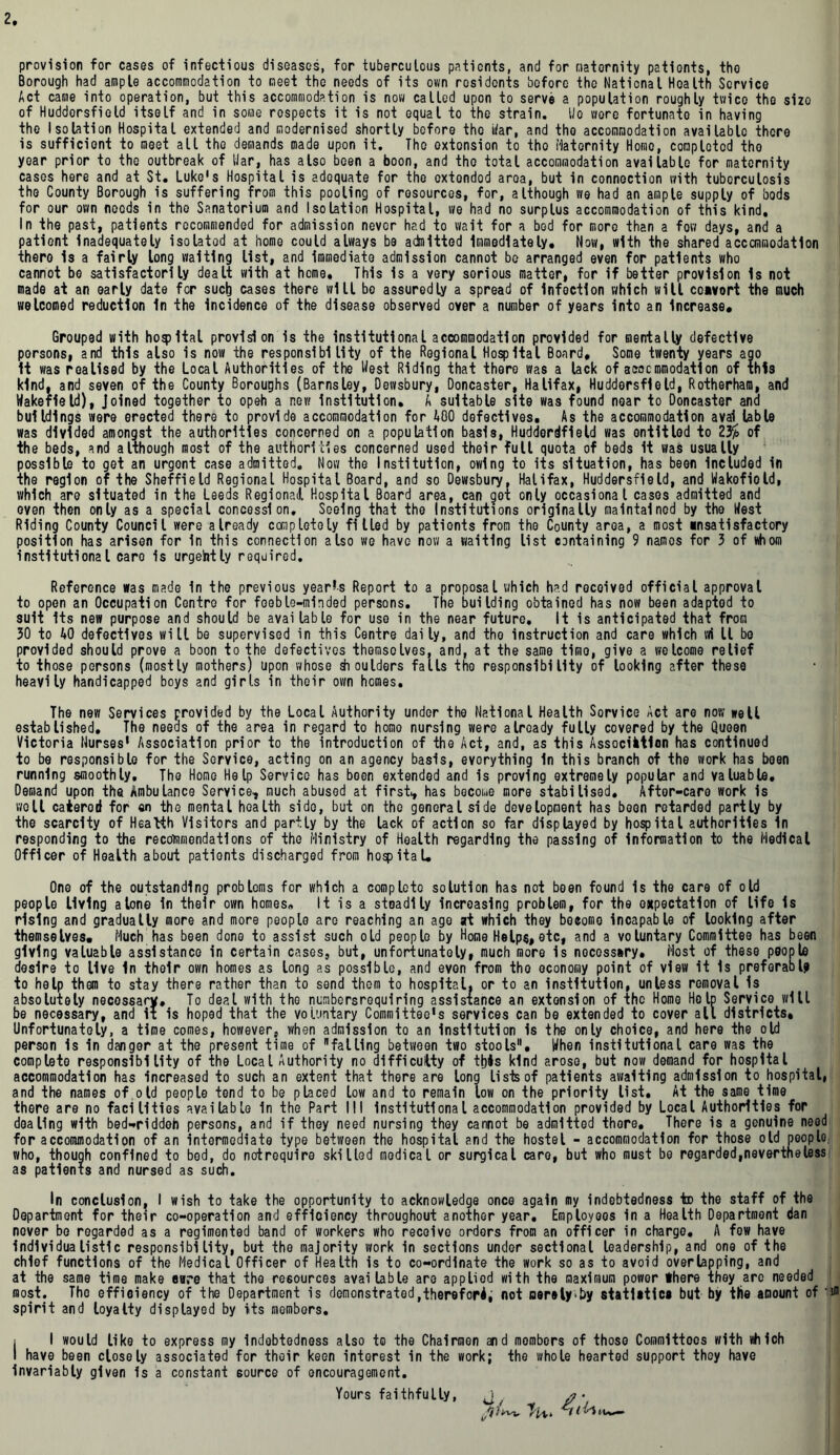 provision for cases of infectious diseases, for tuberculous patients, and for maternity patients, the Borough had ample accommodation to meet the needs of its own residents before the National Health Service Act came into operation, but this accommodation is now called upon to serve a population roughly twice the sizo of Huddersfield itself and in some respects it is not equal to the strain. Ho wore fortunate in having the Isolation Hospital extended and modernised shortly before the tiar, and the accommodation available there is sufficient to meet all the demands made upon it. The extension to tho Maternity Homo, completed tho year prior to the outbreak of War, has also been a boon, and tho total accommodation available for maternity cases here and at St. Luke's Hospital is adequate for the extended aroa, but in connection with tuberculosis tho County Borough is suffering from this pooling of resources, for, although we had an ample supply of bods for our own needs in tho Sanatorium and Isolation Hospital, we had no surplus accommodation of this kind. In the past, patients recommended for admission never had to wait for a bed for more than a fow days, and a patient inadequately isolated at home could always be adnlttod Immediately, Now, with the shared accommodation there Is a fairly long waiting list, and immediate admission cannot be arranged even for patients who cannot be satisfactorily dealt with at home. This is a very sorious matter, for if better provision is not made at an early date for such cases there will bo assuredly a spread of Infection which will convort the much welcomed reduction In the Incidence of the disease observed over a number of years into an increase. Grouped with hoqjltal provision is the Institutional accommodation provided for mentally defective persons, and this also is now the responsibility of the Regional Hospital Board, Some twenty years ago It was realised by the Local Authorities of the West Riding that there was a lack of accommodation of this kind, and seven of the County Boroughs (Barnsley, Dewsbury, Doncaster, Halifax, Huddersfield, Rotherham, and Wakefield), Joined together to opeh a new Institution, A suitable site was found near to Doncaster and buildings were erected there to provide accommodation for ABO defectives. As the accommodation aval lable was divided amongst the authorities concerned on a population basis, Huddordfield was entitled to 2% of the beds, and although most of the authorities concerned used their full quota of beds It was usually possible to get an urgent case admitted. Now the Institution, owing to its situation, has been Included in the region of the Sheffield Regional Hospital Board, and so Dewsbury. Halifax, Huddersfield, and Wakofiold, which are situated in the Leeds Regional Hospital Board area, can got only occasional cases admitted and oven then only as a special concession. Seeing that tho Institutions originally maintained by tho West Riding County Council were already completely filled by patients from the County area, a most *nsatisfactory position has arisen for in this connection also we have now a waiting list containing 9 names for 3 of whom institutional care is urgently required. Reference was made in the previous yearns Report to a proposal which had received official approval to open an Occupation Centro for feeble-minded persons. The building obtained has now been adapted to suit Its new purpose and should be available for use in the near future. It is anticipated that from 30 to 40 defectives will be supervised in this Centre daily, and tho instruction and care which wi 11 be provided should prove a boon to the defectives themselves, and, at the same timo, give a welcome relief to those persons (mostly mothers) upon whose Moulders falls the responsibility of looking after these heavily handicapped boys and girls in their own homes. The new Services provided by the Local Authority under the National Health Sorvice Act are now well established. The needs of the area in regard to homo nursing were already fully covered by the Queen Victoria Nurses1 Association prior to the introduction of the Act, and, as this Association has continued to be responsible for the Service, acting on an agency basis, everything In this branch of the work has been running smoothly. The Home Help Service has been extended and is proving extremely popular and valuable. Demand upon the Ambulance Service, much abused at first, has become more stabilised. After-care work Is well caterod for on the mental health sido, but on the general side development has been retarded partly by the scarcity of Health Visitors and partly by the lack of action so far displayed by hospital authorities In responding to the recommendations of the Ministry of Health regarding the passing of Information to the Medical Officer of Health about patients discharged from hospital. One of the outstanding problems for which a complete solution has not been found is the care of old people living alone In their own homes. It is a steadily increasing problem, for the expectation of life is rising and gradually more and more people are reaching an ago at which they boeomo incapable of looking after themselves. Much has been done to assist such old people by Home Helps, etc, and a voluntary Committee has been giving valuable assistance in certain cases, but, unfortunately, much more is necessary. Most of these people desire to live in their own homes as long as possible, and even from tho economy point of view it Is preferable to help them to stay there rather than to send them to hospital, or to an institution, unless removal Is absolutely necossary. To deal with tho numbersrequiring assistance an extension of the Home Help Service will be necessary, and it is hoped that the voluntary Committee's services can be extended to cover all districts. Unfortunately, a time comes, however, when admission to an Institution is the only choice, and here the old person is In danger at the present time of fatling between two stools. When institutional care was the complete responsibility of the Local Authority no difficulty of this kind arose, but now demand for hospital accommodation has increased to such an extent that there are long lists of patients awaiting admission to hospital, and the names of old people tend to be placed low and to remain low on the priority list. At the same time there are no facilities available in the Part III Institutional accommodation provided by Local Authorities for dealing with bed-riddeh persons, and if they need nursing they cannot be admitted thore. There is a genuine need for accommodation of an intermediate type between the hospital and the hostel - accommodation for those old people, who, though confined to bed, do notrequire skilled medical or surgical care, but who must be regarded,nevertheless as patients and nursed as such. In conclusion, I wish to take the opportunity to acknowledge once again my indebtedness to the staff of the Department for their co-operation and efficiency throughout another year. Employees in a Health Department dan never be regarded as a regimented band of workers who receive orders from an officer in charge, A fow have individualistic responsibility, but the majority work in sections under sectional leadership, and one of the chief functions of the Medical Officer of Health is to co-ordinate the work so as to avoid overlapping, and at the same time make care that the resources available are appliod with the maximum power there they arc needed most. The efficiency of the Department is demonstrated,therefore not oeralyby statlatica but by the amount of spirit and loyalty displayed by its members. i I would like to express my indebtedness also to the Chairmen and mombors of those Commlttoos with which I have been closely associated for their keen interest in the work; the whole hearted support they have invariably given is a constant source of encouragement. Yours faithfully, jf * ■