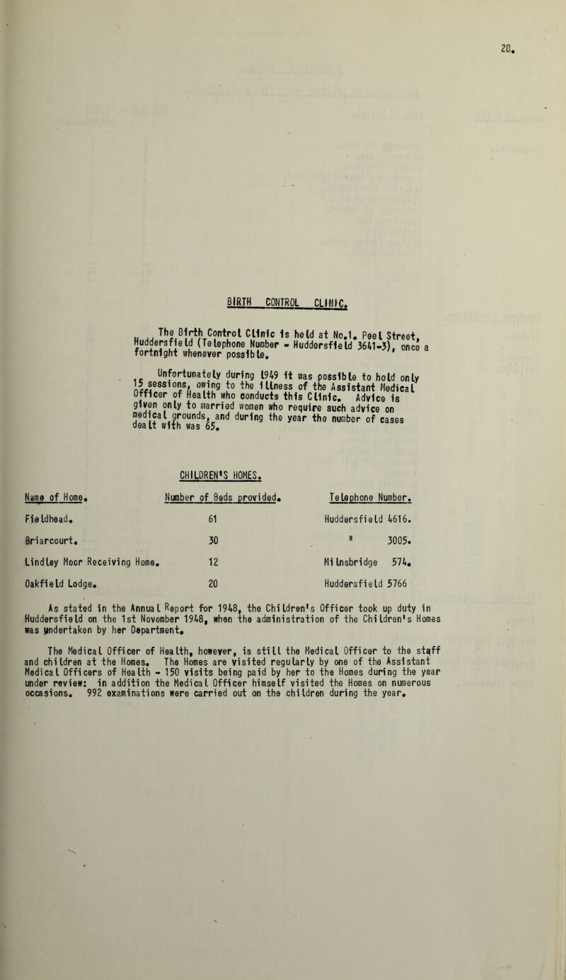 BIRTH CONTROL CLINIC nii consol Clinic Is held at No.1. Peel Street, Huddersfield (Telephone Number - Huddersfield 3641-3), once a fortnight whenever possible. Unfortunately during 1949 it was possible to hold only 15 sessions, owing to the illness of the Assistant Medical Officer of Health who conducts this Clinic. Advice is given only to married women who require such advice on medical grounds and during the year the number of cases dealt with was 65. CHILDRENS HOMES, Name of Home. Number of Beds provided. Telephone Number Fieldhead. 61 Huddersfield 4616 Briarcourt. 30 ■ 3005 Lindley Moor Receiving Home. 12 Milnsbridge 574, Oakfield Lodge. 20 Huddersfield 5766 As stated in the Annual Report for 1948, the Childrens Officer took up duty in Huddersfield on the 1st November 1948, when the administration of the Children's Homes was undertaken by her Department. The Medical Officer of Health, however, is still the Medical Officer to the stqff and children at the Homes. The Homes are visited regularly by one of the Assistant Medical Officers of Health - 150 visits being paid by her to the Homes during the year under review: in addition the Medical Officer himself visited the Homes on numerous occasions. 992 examinations were carried out on the children during the year.