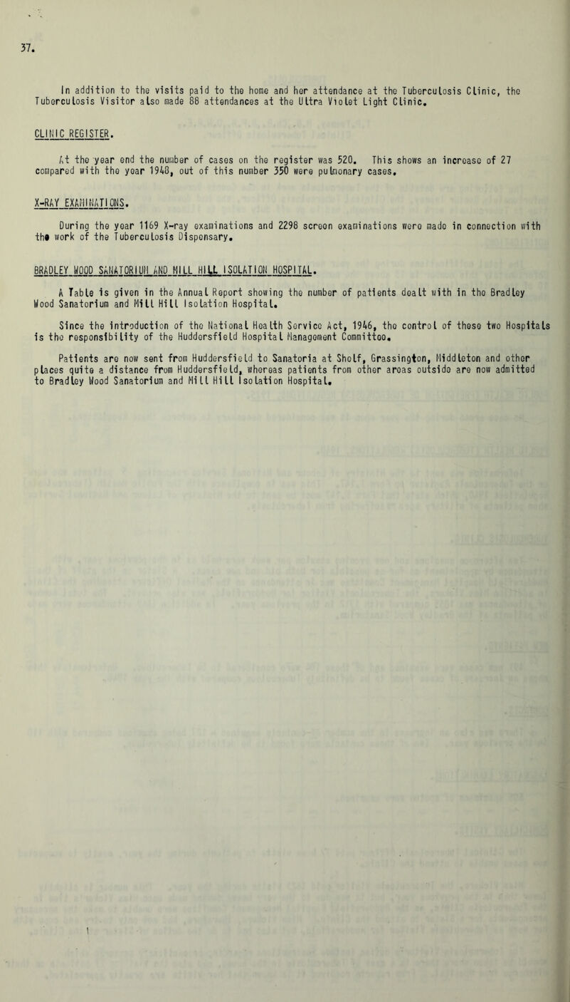 In addition to the visits paid to the home and her attendance at the Tuberculosis Clinic, the Tuberculosis Visitor also made 88 attendances at the Ultra Violet Light Clinic. CLINIC REGISTER. At the year end the number of cases on the register was 520. This shows an increase of 27 compared with the year 1940, out of this number 350 were pulmonary cases. X-RAY EXAMINATIONS. During the year 1169 X-ray examinations and 2298 screen examinations were made in connection with th* work of the Tuberculosis Dispensary. BRADLEY WOOD SANATORIUM AND MILL HIU ISOLATION HOSPITAL. A Table is given in the Annual Report showing the number of patients dealt with in the Bradley Wood Sanatorium and Mill Hill Isolation Hospital. Since the introduction of the National Health Service Act, 1946, the control of these two Hospitals is the responsibility of the Huddersfield Hospital Management Committoo. Patients are now sent from Huddersfield to Sanatoria at Shelf, Grassington, Middleton and other places quite a distance from Huddersfield, whereas patients from other areas outside are now admitted to Bradley Wood Sanatorium and Mill Hill Isolation Hospital. |