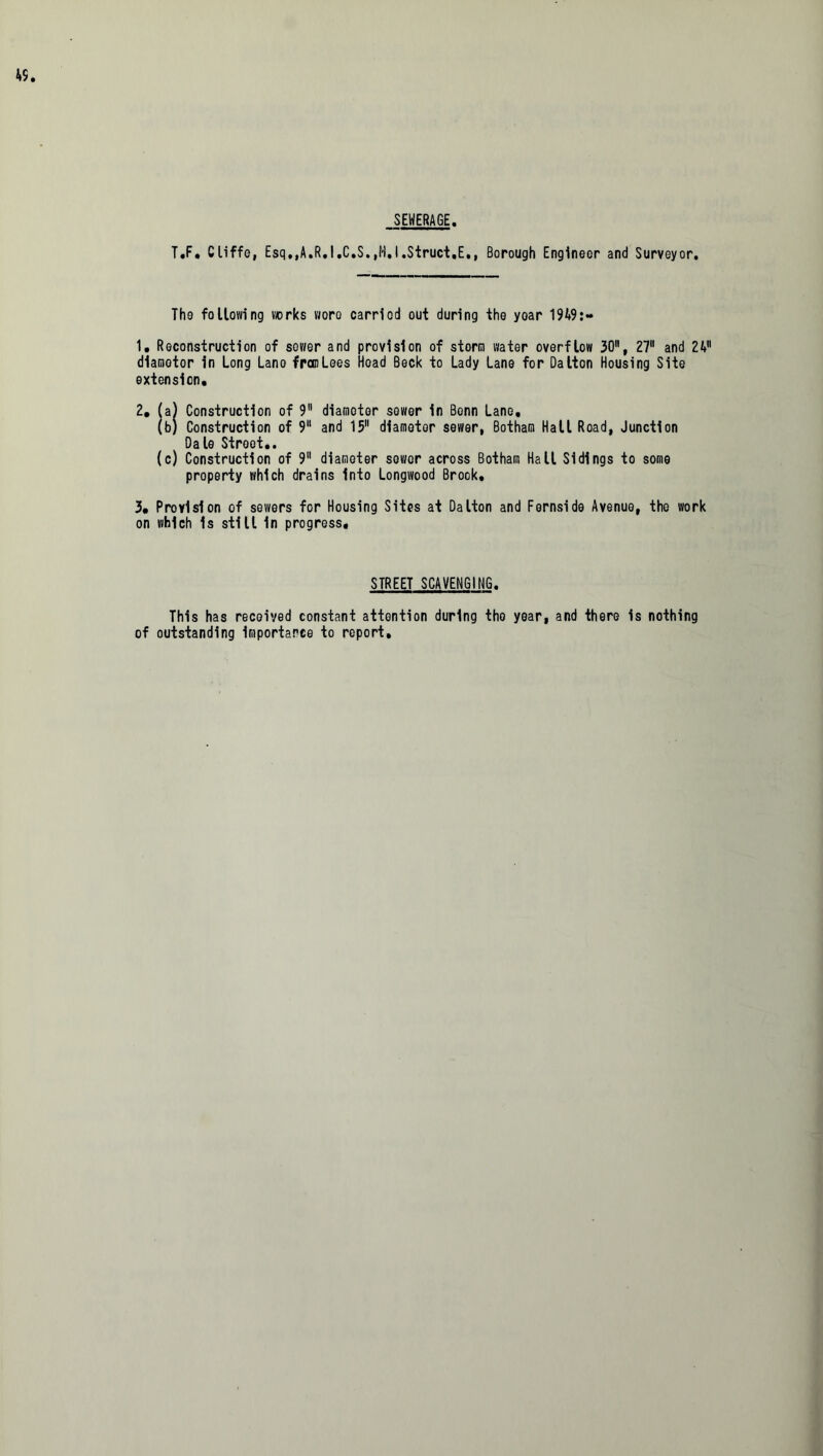 SEWERAGE T.F, Cliffe, Esq.,A.R.I.C.S.,M.I.Struct.E., Borough Engineer and Surveyor. The following works woro carried out during the year 19A9:- 1, Reconstruction of sower and provision of storm water overflow 30, 27 and 2V1 dlamotor in Long Lano franLees Hoad Beck to Lady Lane for Dalton Housing Site extension. 2, (a) Construction of 9 diamoter sower in Bonn Lane, (b) Construction of 9 and 15 diameter sewer, Botham Hall Road, Junction Dale Street.. (c) Construction of 9 diamoter sower across Botham Hall Sidings to some property which drains into Longwood Brook. 3, Provision of sewers for Housing Sites at Dalton and Fernside Avenue, the work on which is still in progress. STREET SCAVENGING. This has received constant attention during the year, and there is nothing of outstanding importance to report.