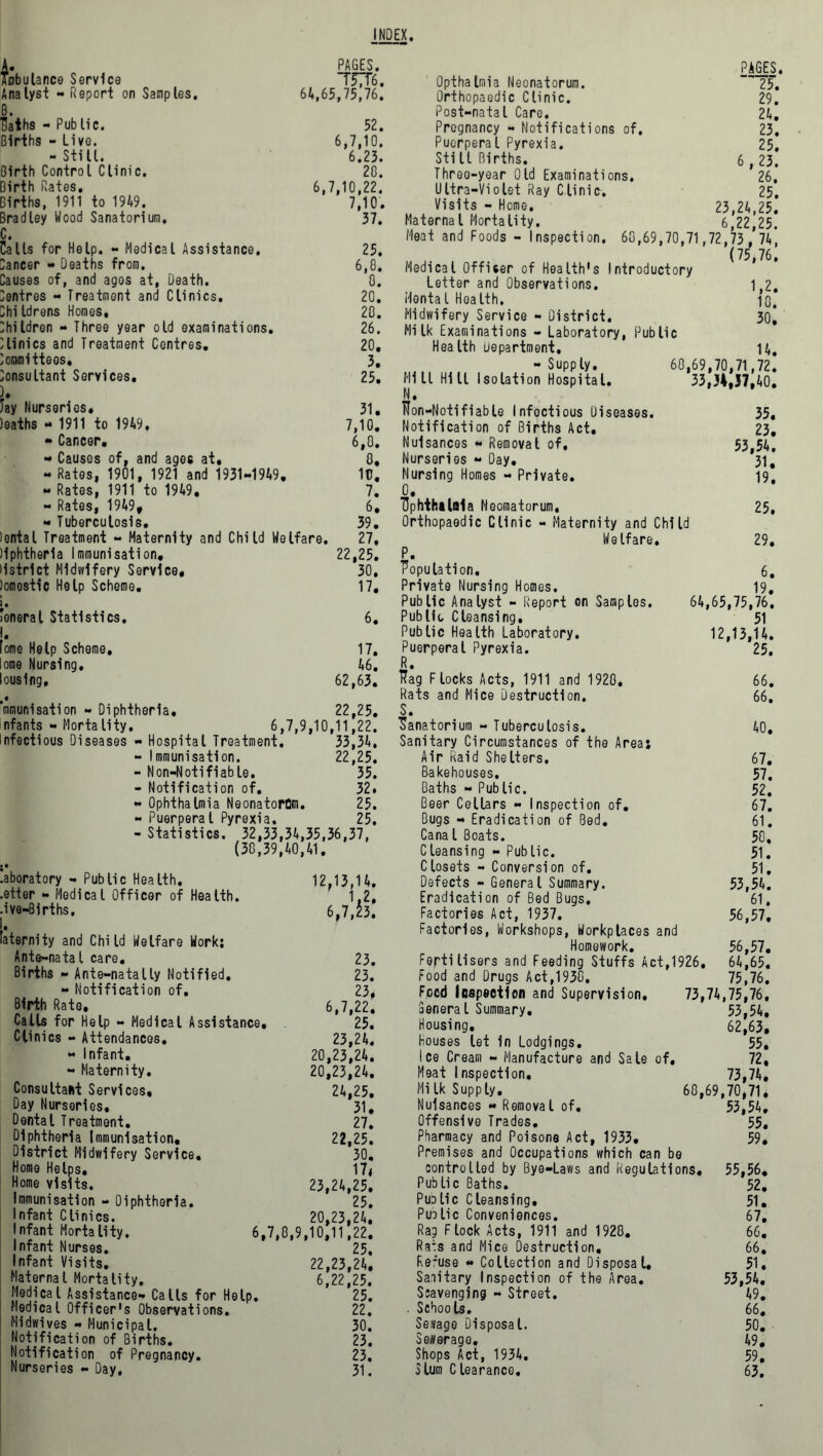 INDEX. Jfobulance Service Analyst - Report on Samples. PAGES. TF7T6. 64,65,75,76. laths - Public. Births - Live. - Still. Birth Control Clinic. Birth Rates. 6, Births, 1911 to 1949. Bradley Wood Sanatorium. C. Calls for Help. - Medical Assistance, Dancer - Deaths from. Causes of, and agos at, Death. Centres - Treatment and Clinics. Childrens Homes, Children - Three year old examinations. Clinics and Treatment Centres. Committeos, Consultant Services. Jay Nurseries. Jeaths « 1911 to 1949, - Cancer. - Causes of, and ages at, - Rates, 1901, 1921 and 1931-1949. - Rates, 1911 to 1949. - Rates, 1949, « Tuberculosis. lental Treatment - Maternity and Child Welfare. Hphtherla Immunisation, ilstrlct Midwifery Service, lomostic Help Scheme. 1 • Joneral Statistics. 52. 6,7,10. 6.23. 20. 7,10,22. 7,10. 37. 25. 6,0. 0. 20. 20. 26. 20. 3. 25. 31. 7,10. 6,0. 0. 10. 7. 6. 39. 27. 22,25. 30. 17. 6. 17. 46. 62,63. fome Help Scheme, I ome Nursing, lousing. mmunisation - Diphtheria, 22,25. nfants - Mortality. 6,7,9,10,11,22. Infectious Diseases - Hospital Treatment. 33,34, - Immunisation. 22,25. - Non-Notifiable. 35. - Notification of. 32. - Ophthalmia Neonatorum. 25. - Puerperal Pyrexia. 25. - Statistics. 32,33,34,35,36,37. (30,39,40,41. .aboratory - Public Health. .etter - Medical Officer of Health. .ive-Births. laternity and Child Welfare Work; Ante-natal care. Births - Ante—natally Notified. - Notification of. Birth Rate, Calls for Help - Medical Assistance Clinics - Attendances. - Infant. - Maternity. Consultant Services, Day Nurseries. Dental Treatment. Diphtheria Immunisation, District Midwifery Service, Home Helps. Home visits. Immunisation - Diphtheria. Infant Clinics. Infant Mortality, Infant Nurses. Infant Visits. Maternal Mortality. Medical Assistance- Calls for Help. Medical Officer's Observations. Midwives - Municipal. Notification of Births. Notification of Pregnancy. Nurseries - Day, 12,13,14. 1.2, 6,7,23. 23. 23. 23, 6,7,22. 25. 23.24. 20,23,24. 20.23.24. 24.25. 31. 27. 22.25. 30. 17, 23.24.25. 25. 20.23.24. 6,7,0,9,10,11,22. 25. 22.23.24. 6,22,25. 25. 22. 30. 23. 23, 31. OpthaImia Neonatorum. Orthopaedic Clinic. Post-natal Care. Pregnancy - Notifications of. Puerperal Pyrexia. Still Births. Threo-year Old Examinations. Ultra-Violet Ray Clinic. Visits - Home. Maternal Mortality. Meat and Foods - Inspection. PAGES. 25. 29. 24. 23. 25. 6,23. 26. 25. 23.24.25. 6.22.25. 60,69,70,71,72,73, 74, (75,76. Medical Officer of Health's Introductory Letter and Observations. if2. Mental Health. iq. Midwifery Service - District. 30* Milk Examinations - Laboratory, Public Health Department. 14, -Supply. 60,69,70,71,72. Mill Hill Isolation Hospital. 33,34,37,40. N. Hon-Notifiable Infectious Diseases. 35. Notification of Births Act. 23, Nuisances - Removal of, 53,54, Nurseries - Day. 31, Nursing Homes - Private. 19. O. Ophthalmia Neomatorum, 25, Orthopaedic Clinic - Maternity and Child Welfare. 29. P. Population, 6. Private Nursing Homes. 19, Public Analyst - Report on Samples. 64,65,75,76. Publio Cleansing. 51 Public Health Laboratory. 12,13,14. Puerperal Pyrexia. 25. R. Rag Flocks Acts, 1911 and 1920. 66. Rats and Mice Destruction. 66. S. Sanatorium - Tuberculosis. 40. Sanitary Circumstances of the Area: Air Raid Shelters. 67. Bakehouses. 57. Baths - Public. 52. Beer Cellars - Inspection of. 67. Bugs - Eradication of Bed. 61. Canal Boats. 50, Cleansing « Public. 51. Closets - Conversion of. 51. Defects - General Summary. 53,54. Eradication of Bed Bugs, 61. Factories Act, 1937. 56,57. Factories, Workshops, Workplaces and Homework. 56,57. Fertilisers and Feeding Stuffs Act,1926. 64,65. Food and Drugs Act,1930. 75,76. Feed Inspection and Supervision. 73,74,75,76, Senera l Summary. 53,54. Housing. 62,63. Houses let In Lodgings. 55. Ice Cream - Manufacture and Sale of, 72, Meat Inspection. 73,74. Milk Supply. 60,69,70,71. Nuisances - Removal of. 53,54. Offensive Trades. 55, Pharmacy and Poisone Act, 1933, 59, Premises and Occupations which can be controlled by Bye-Laws and Regulations. 55,56. Public Baths. 52, Pudlic Cleansing. 51. Pudlic Conveniences. 67, Rag Flock Acts, 1911 and 1920. 66. Rats and Mice Destruction. 66. Re-use « Collection and Disposal, 51. Sanitary Inspection of the Area. 53,54. Scavenging - Street. 49. . Schools. 66. Sewage Disposal. 50. Sewerage. 49. Shops Act, 1934. 59, Slum Clearance. 63.