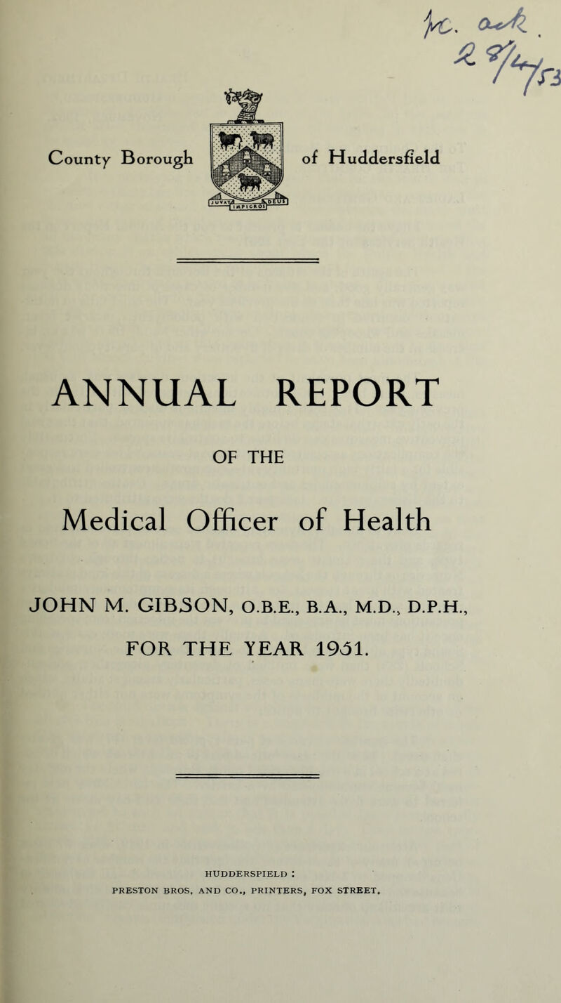 County Borough ^6. OucJl _ ANNUAL REPORT OF THE Medical Officer of Health JOHN M. GIBSON, O.B.E., B.A., M.D., D.P.H., FOR THE YEAR 1931. HUDDERSPIELD : PRESTON BROS. AND CO., PRINTERS, FOX STREET.