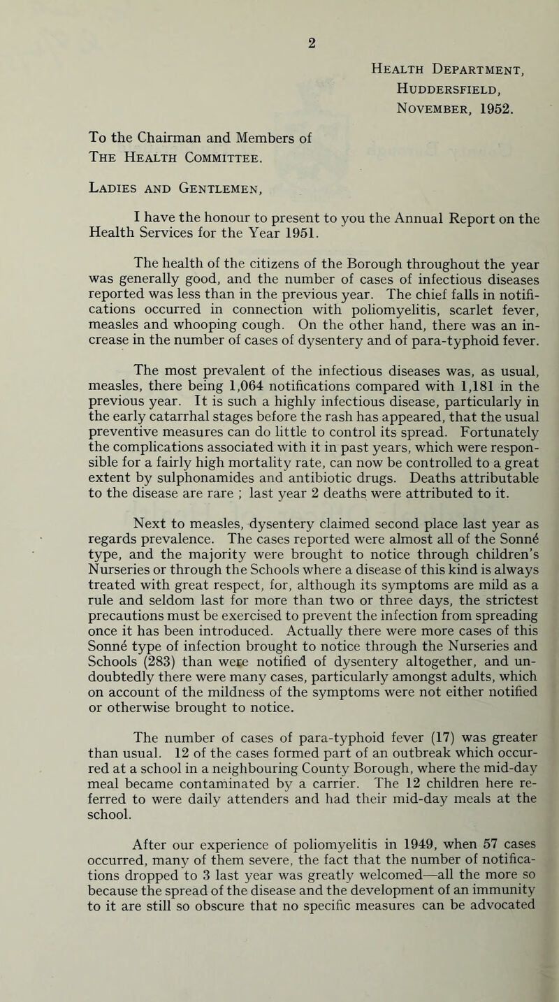Health Department, Huddersfield, November, 1952. To the Chairman and Members of The Health Committee. Ladies and Gentlemen, I have the honour to present to you the Annual Report on the Health Services for the Year 1951. The health of the citizens of the Borough throughout the year was generally good, and the number of cases of infectious diseases reported was less than in the previous year. The chief falls in notifi- cations occurred in connection with poliomyelitis, scarlet fever, measles and whooping cough. On the other hand, there was an in- crease in the number of cases of dysentery and of para-typhoid fever. The most prevalent of the infectious diseases was, as usual, measles, there being 1,064 notifications compared with 1,181 in the previous year. It is such a highly infectious disease, particularly in the early catarrhal stages before the rash has appeared, that the usual preventive measures can do little to control its spread. Fortunately the complications associated with it in past years, which were respon- sible for a fairly high mortality rate, can now be controlled to a great extent by sulphonamides and antibiotic drugs. Deaths attributable to the disease are rare ; last year 2 deaths were attributed to it. Next to measles, dysentery claimed second place last year as regards prevalence. The cases reported were almost all of the Sonn4 type, and the majority were brought to notice through children’s Nurseries or through the Schools where a disease of this kind is always treated with great respect, for, although its symptoms are mild as a rule and seldom last for more than two or three days, the strictest precautions must be exercised to prevent the infection from spreading once it has been introduced. Actually there were more cases of this Sonne type of infection brought to notice through the Nurseries and Schools (283) than were notified of dysentery altogether, and un- doubtedly there were many cases, particularly amongst adults, which on account of the mildness of the symptoms were not either notified or otherwise brought to notice. The number of cases of para-typhoid fever (17) was greater than usual. 12 of the cases formed part of an outbreak which occur- red at a school in a neighbouring County Borough, where the mid-day meal became contaminated by a carrier. The 12 children here re- ferred to were daily attenders and had their mid-day meals at the school. After our experience of poliomyelitis in 1949, when 57 cases occurred, many of them severe, the fact that the number of notifica- tions dropped to 3 last year was greatly welcomed—all the more so because the spread of the disease and the development of an immunity to it are still so obscure that no specific measures can be advocated