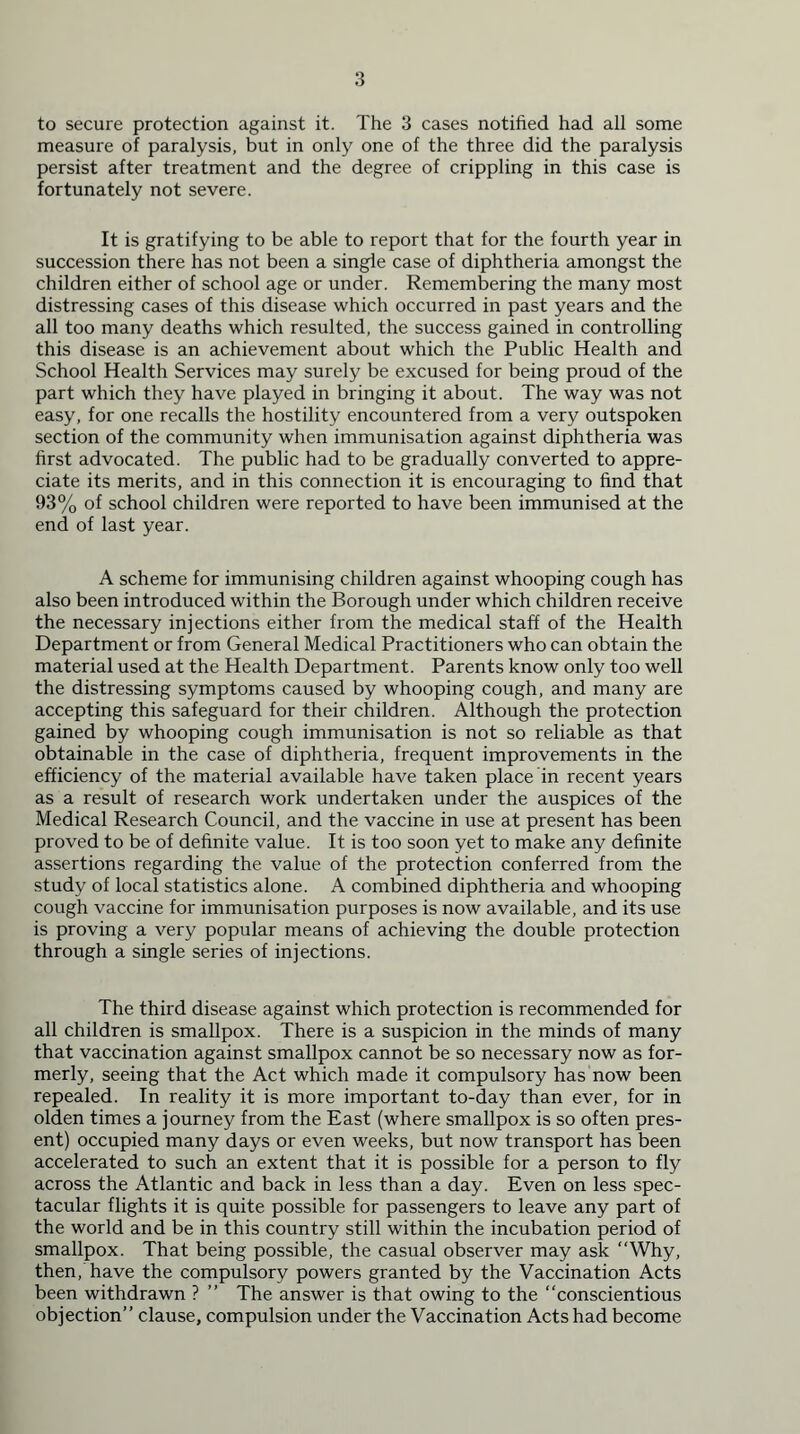 to secure protection against it. The 3 cases notified had all some measure of paralysis, but in only one of the three did the paralysis persist after treatment and the degree of crippling in this case is fortunately not severe. It is gratifying to be able to report that for the fourth year in succession there has not been a single case of diphtheria amongst the children either of school age or under. Remembering the many most distressing cases of this disease which occurred in past years and the all too many deaths which resulted, the success gained in controlling this disease is an achievement about which the Public Health and School Health Services may surely be excused for being proud of the part which they have played in bringing it about. The way was not easy, for one recalls the hostility encountered from a very outspoken section of the community when immunisation against diphtheria was first advocated. The public had to be gradually converted to appre- ciate its merits, and in this connection it is encouraging to find that 93% of school children were reported to have been immunised at the end of last year. A scheme for immunising children against whooping cough has also been introduced within the Borough under which children receive the necessary injections either from the medical staff of the Health Department or from General Medical Practitioners who can obtain the material used at the Health Department. Parents know only too well the distressing symptoms caused by whooping cough, and many are accepting this safeguard for their children. Although the protection gained by whooping cough immunisation is not so reliable as that obtainable in the case of diphtheria, frequent improvements in the efficiency of the material available have taken place in recent years as a result of research work undertaken under the auspices of the Medical Research Council, and the vaccine in use at present has been proved to be of definite value. It is too soon yet to make any definite assertions regarding the value of the protection conferred from the study of local statistics alone. A combined diphtheria and whooping cough vaccine for immunisation purposes is now available, and its use is proving a very popular means of achieving the double protection through a single series of injections. The third disease against which protection is recommended for all children is smallpox. There is a suspicion in the minds of many that vaccination against smallpox cannot be so necessary now as for- merly, seeing that the Act which made it compulsory has now been repealed. In reality it is more important to-day than ever, for in olden times a journey from the East (where smallpox is so often pres- ent) occupied many days or even weeks, but now transport has been accelerated to such an extent that it is possible for a person to fly across the Atlantic and back in less than a day. Even on less spec- tacular flights it is quite possible for passengers to leave any part of the world and be in this country still within the incubation period of smallpox. That being possible, the casual observer may ask “Why, then, have the compulsory powers granted by the Vaccination Acts been withdrawn ? ” The answer is that owing to the “conscientious objection” clause, compulsion under the Vaccination Acts had become