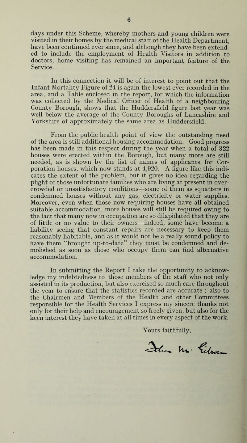 days under this Scheme, whereby mothers and young children were visited in their homes by the medical staff of the Health Department, have been continued ever since, and although they have been extend- ed to include the employment of Health Visitors in addition to doctors, home visiting has remained an important feature of the Service. In this connection it will be of interest to point out that the Infant Mortality Figure of 24 is again the lowest ever recorded in the area, and a Table enclosed in the report, for which the information was collected by the Medical Officer of Health of a neighbouring County Borough, shows that the Huddersfield figure last year was well below the average of the County Boroughs of Lancashire and Yorkshire of approximately the same area as Huddersfield. From the public health point of view the outstanding need of the area is still additional housing accommodation. Good progress has been made in this respect during the year when a total of 322 houses were erected within the Borough, but many more are still needed, as is shown by the list of names of applicants for Cor- poration houses, which now stands at 4,920. A figure like this indi- cates the extent of the problem, but it gives no idea regarding the plight of those unfortunate families who are living at present in over- crowded or unsatisfactory conditions—some of them as squatters in condemned houses without any gas, electricity or water supplies. Moreover, even when those now requiring houses have all obtained suitable accommodation, more houses will still be required owing to the fact that many now in occupation are so dilapidated that they are of little or no value to their owners—indeed, some have become a liability seeing that constant repairs are necessary to keep them reasonably habitable, and as it would not be a really sound policy to have them “brought up-to-date” they must be condemned and de- molished as soon as those who occupy them can find alternative accommodation. In submitting the Report I take the opportunity to acknow- ledge my indebtedness to those members of the staff who not only assisted in its production, but also exercised so much care throughout the year to ensure that the statistics recorded are accurate ; also to the Chairmen and Members of the Health and other Committees responsible for the Health Services I express my sincere thanks not only for their help and encouragement so freely given, but also for the keen interest they have taken at all times in every aspect of the work. Yours faithfully,