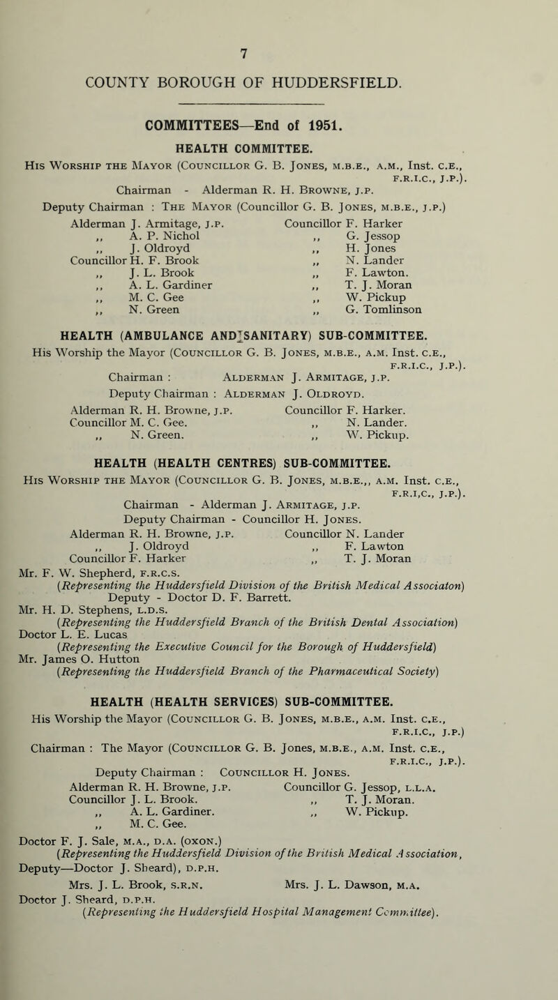 COUNTY BOROUGH OF HUDDERSFIELD. COMMITTEES—End of 1951. HEALTH COMMITTEE. His Worship the Mayor (Councillor G. B. Jones, m.b.e., a.m., Inst. c.e„ f.r.i.c., J.P.). Chairman - Alderman R. H. Browne, j.p. Deputy Chairman : The Mayor (Councillor G. B. Jones, m.b.e., j.p.) Alderman J. Armitage, j.p. Councillor F. Harker ,, A. P. Nichol ,, G. Jessop ,, J. Oldroyd ,, H. Jones Councillor H. F. Brook ,, N. Lander „ J. L. Brook ,, F. Lawton. ,, A. L. Gardiner ,, T. J. Moran ,, M. C. Gee ,, W. Pickup ,, N. Green ,, G. Tomlinson HEALTH (AMBULANCE ANDJSANITARY) SUB COMMITTEE. His Worship the Mayor (Councillor G. B. Jones, m.b.e., a.m. Inst, c.e., f.r.i.c., J.P.). Chairman : Alderman J. Armitage, j.p. Deputy Chairman : Alderman J. Oldroyd. Alderman R. H. Browne, j.p. Councillor F. Harker. Councillor M. C. Gee. ,, N. Lander. ,, N. Green. ,, W. Pickup. HEALTH (HEALTH CENTRES) SUB COMMITTEE. His Worship the Mayor (Councillor G. B. Jones, m.b.e.,, a.m. Inst, c.e., f.r.i.c., J.P.). Chairman - Alderman J. Armitage, j.p. Deputy Chairman - Councillor H. Jones. Alderman R. H. Browne, j.p. Councillor N. Lander ,, J. Oldroyd ,, F. Lawton Councillor F. Harker ,, T. J. Moran Mr. F. W. Shepherd, f.r.c.s. (Representing the Huddersfield Division of the British Medical Associaton) Deputy - Doctor D. F. Barrett. Mr. H. D. Stephens, l.d.s. (Representing the Huddersfield Branch of the British Dental Association) Doctor L. E. Lucas {Representing the Executive Council for the Borough of Huddersfield) Mr. James O. Hutton (Representing the Huddersfield Branch of the Pharmaceutical Society) HEALTH (HEALTH SERVICES) SUB-COMMITTEE. His Worship the Mayor (Councillor G. B. Jones, m.b.e., a.m. Inst, c.e., f.r.i.c., j.p.) Chairman : The Mayor (Councillor G. B. Jones, m.b.e., a.m. Inst, c.e., f.r.i.c., j.p.). Deputy Chairman : Councillor H. Jones. Alderman R. H. Browne, j.p. Councillor G. Jessop, l.l.a. Councillor J. L. Brook. ,, T. J. Moran. ,, A. L. Gardiner. ,, W. Pickup. „ M. C. Gee. Doctor F. J. Sale, m.a., d.a. (oxon.) [Representing the Huddersfield Division of the British Medical Association, Deputy—Doctor J. Sbeard), d.p.h. Mrs. J. L. Brook, s.r.n. Mrs. J. L. Dawson, m.a. Doctor J. Sheard, d.p.h. (Representing the Huddersfield Hospital Management Committee).
