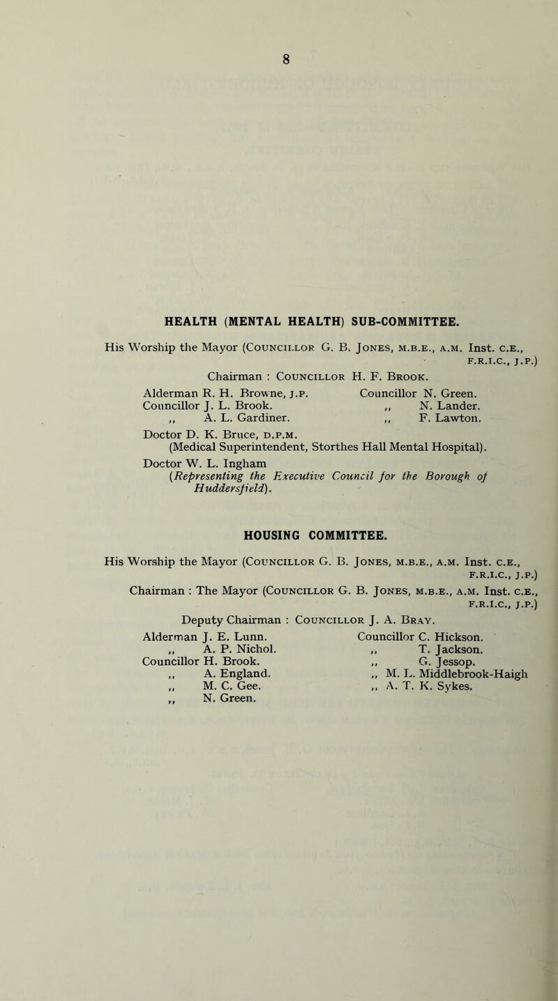 HEALTH (MENTAL HEALTH) SUB-COMMITTEE. His Worship the Mayor (Councii.lor G. B. Jones, m.b.e., a.m. Inst, c.e., f.r.i.c., ;.p.) Chairman : Councillor H. F. Brook. Alderman R. H. Browne, j.p. Councillor N. Green. Councillor J. L. Brook. ,, N. Lander. ,, A. L. Gardiner. ,, F. Lawton. Doctor D. K. Bruce, d.p.m. (Medical Superintendent, Storthes Hall Mental Hospital). Doctor W. L. Ingham (Representing the Executive Council for the Borough op Huddersfield). HOUSING COMMITTEE. His Worship the Mayor (Councillor G. B. Jones, m.b.e., a.m. Inst, c.e., f.r.i.c., j.p.) Chairman : The Mayor (Councillor G. B. Jones, m.b.e., a.m. Inst, c.e., f.r.i.c., j.p.) Deputy Chairman : Councillor J. A. Bray. Alderman J. E. Lunn. Councillor C. Hickson. ,, A. P. Nichol. ,, T. Jackson. Councillor H. Brook. ,, G. Jessop. ,, A. England. ,, M. L. Middlebrook-Haigh ,, M. C. Gee. ,, A. T. K. Sykes. ,, N. Green.