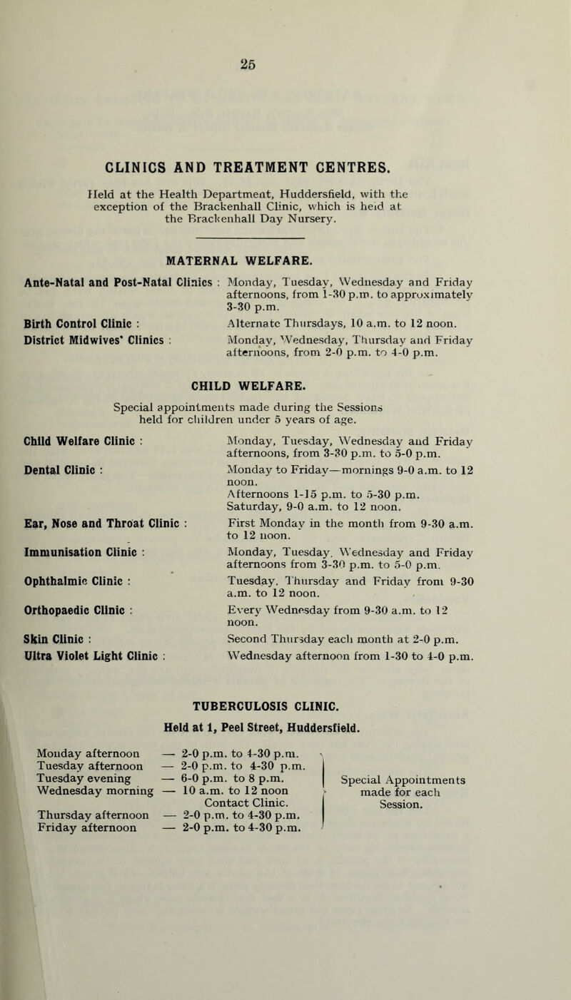 CLINICS AND TREATMENT CENTRES. Held at the Health Department, Huddersfield, with the exception of the Brackenhall Clinic, which is heid at the Brackenhall Day Nursery. MATERNAL WELFARE. Ante-Natal and Post-Natal Clinics : Monday, Tuesday, Wednesday and Friday afternoons, from 1-30 p.m. to approximately 3-30 p.m. Birth Control Clinic : Alternate Thursdays, 10 a.m. to 12 noon. District Midwives* Clinics : Monday, Wednesday, Thursday and Friday afternoons, from 2-0 p.m. to 4-0 p.m. CHILD WELFARE. Special appointments made during the Sessions held for children under 5 years of age. Child Welfare Clinic : Dental Clinic : Ear, Nose and Throat Clinic : Immunisation Clinic : Ophthalmic Clinic : Orthopaedic Clinic : Skin Clinic : Ultra Violet Light Clinic : Monday, Tuesday, Wednesday and Friday afternoons, from 3-30 p.m. to 5-0 p.m. Monday to Friday—mornings 9-0 a.m. to 12 noon. Afternoons 1-15 p.m. to 5-30 p.m. Saturday, 9-0 a.m. to 12 noon. First Monday in the month from 9-30 a.m. to 12 noon. Monday, Tuesday, Wednesday and Friday afternoons from 3-30 p.m. to 5-0 p.m. Tuesday, Thursday and Friday from 9-30 a.m. to 12 noon. Every Wednesday from 9-30 a.m. to 12 noon. Second Thursday each month at 2-0 p.m. Wednesday afternoon from 1-30 to 4-0 p.m. TUBERCULOSIS CLINIC. Held at 1, Peel Street, Huddersfield. Monday afternoon Tuesday afternoon Tuesday evening Wednesday morning Thursday afternoon Friday afternoon — 2-0 p.m. to 4-30 p.m. — 2-0 p.m. to 4-30 p.m. — 6-0 p.m. to 8 p.m. — 10 a.m. to 12 noon Contact Clinic. — 2-0 p.m. to 4-30 p.m. — 2-0 p.m. to 4-30 p.m. Special Appointments made for each Session.