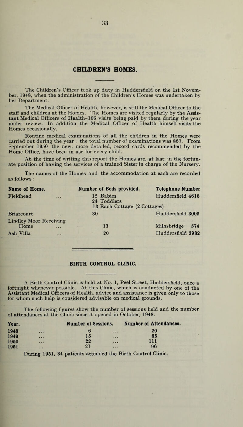 CHILDREN’S HOMES. The Children's Officer took up duty in Huddersfield on the 1st Novem- ber, 1948, when the administration of the Children's Homes was undertaken by her Department. The Medical Officer of Health, however, is still the Medical Officer to the staff and children at the Homes. The Homes are visited regularly by the Assis- tant Medical Officers of Health-166 visits being paid by them during the year under review. In addition the Medical Officer of Health himself visits the Homes occasionally. Routine medical examinations of all the children in the Homes were carried out during the year , the total number of examinations was 867. From September 1950 the new, more detailed, record cards recommended by the Home Office, have been in use for every child. At the time of writing this report the Homes are, at last, in the fortun- ate position of having the services of a trained Sister in charge of the Nursery. The names of the Homes and the accommodation at each are recorded as follows: Name of Home Fieldhead Briarcourt Lindley Moor Receiving Home ... 13 Milnsbridge 574 Ash Villa ... 20 Huddersfield 3982 Number of Beds provided. Telephone Number 12 Babies Huddersfield 4616 24 Toddlers 13 Each Cottage (2 Cottages) 30 Huddersfield 3005 BIRTH CONTROL CLINIC. A Birth Control Clinic is held at No. 1, Peel Street, Huddersfield, once a fortnight whenever possible. At this Clinic, which is conducted by one of the Assistant Medical Officers of Health, advice and assistance is given only to those for whom such help is considered advisable on medical grounds. The following figures show the number of sessions held and the number of attendances at the Clinic since it opened in October, 1948. Year. Number of Sessions. Number of Attendances. 1948 6 20 1949 15 65 1950 22 111 1951 21 96 During 1951, 34 patients attended the Birth Control Clinic.