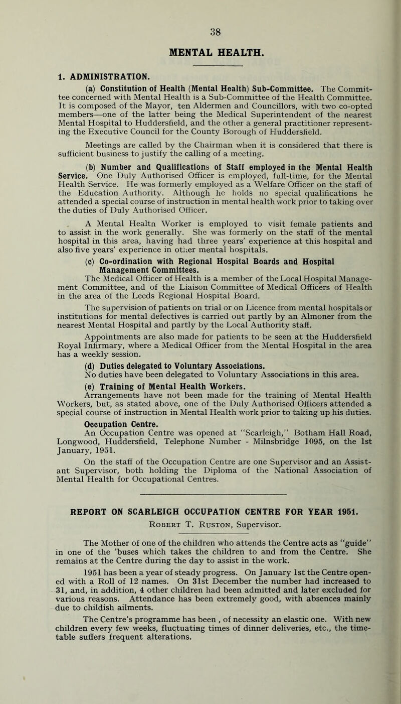 MENTAL HEALTH. 1. ADMINISTRATION. (a) Constitution of Health (Mental Health) Sub-Committee. The Commit- tee concerned with Mental Health is a Sub-Committee of the Health Committee. It is composed of the Mayor, ten Aldermen and Councillors, with two co-opted members—one of the latter being the Medical Superintendent of the nearest Mental Hospital to Huddersfield, and the other a general practitioner represent- ing the Executive Council for the County Borough of Huddersfield. Meetings are called by the Chairman when it is considered that there is sufficient business to justify the calling of a meeting. (b) Number and Qualifications of Staff employed in the Mental Health Service. One Duly Authorised Officer is employed, full-time, for the Mental Health Service. He was formerly employed as a Welfare Officer on the staff of the Education Authority. Although he holds no special qualifications he attended a special course of instruction in mental health work prior to taking over tire duties of Duly Authorised Officer. A Mental Healtn Worker is employed to visit female patients and to assist in the work generally. She was formerly on the staff of the mental hospital in this area, having had three years’ experience at this hospital and also five years’ experience in other mental hospitals. (c) Co-ordination with Regional Hospital Boards and Hospital Management Committees. The Medical Officer of Health is a member of the Local Hospital Manage- ment Committee, and of the Liaison Committee of Medical Officers of Health in the area of the Leeds Regional Hospital Board. The supervision of patients on trial or on Licence from mental hospitals or institutions for mental defectives is carried out. partly by an Almoner from the nearest Mental Hospital and partly by the Local Authority staff. Appointments are also made for patients to be seen at the Huddersfield Royal Infirmary, where a Medical Officer from the Mental Hospital in the area has a weekly session. (d) Duties delegated to Voluntary Associations. No duties have been delegated to Voluntary Associations in this area. (e) Training of Mental Health Workers. Arrangements have not been made for the training of Mental Health Workers, but, as stated above, one of the Duly Authorised Officers attended a special course of instruction in Mental Health work prior to taking up his duties. Occupation Centre. An Occupation Centre was opened at Scarleigh,” Botham Hall Road, Longwood, Huddersfield, Telephone Number - Milnsbridge 1095, on the 1st January, 1951. On the staff of the Occupation Centre are one Supervisor and an Assist- ant Supervisor, both holding the Diploma of the National Association of Mental Health for Occupational Centres. REPORT ON SCARLEIGH OCCUPATION CENTRE FOR YEAR 1951. Robert T. Ruston, Supervisor. The Mother of one of the children who attends the Centre acts as “guide” in one of the 'buses which takes the children to and from the Centre. She remains at the Centre during the day to assist in the work. 1951 has been a year of steady progress. On January 1st the Centre open- ed with a Roll of 12 names. On 31st December the number had increased to 31, and, in addition, 4 other children had been admitted and later excluded for various reasons. Attendance has been extremely good, with absences mainly due to childish ailments. The Centre’s programme has been , of necessity an elastic one. With new children every few weeks, fluctuating times of dinner deliveries, etc., the time- table suffers frequent alterations.