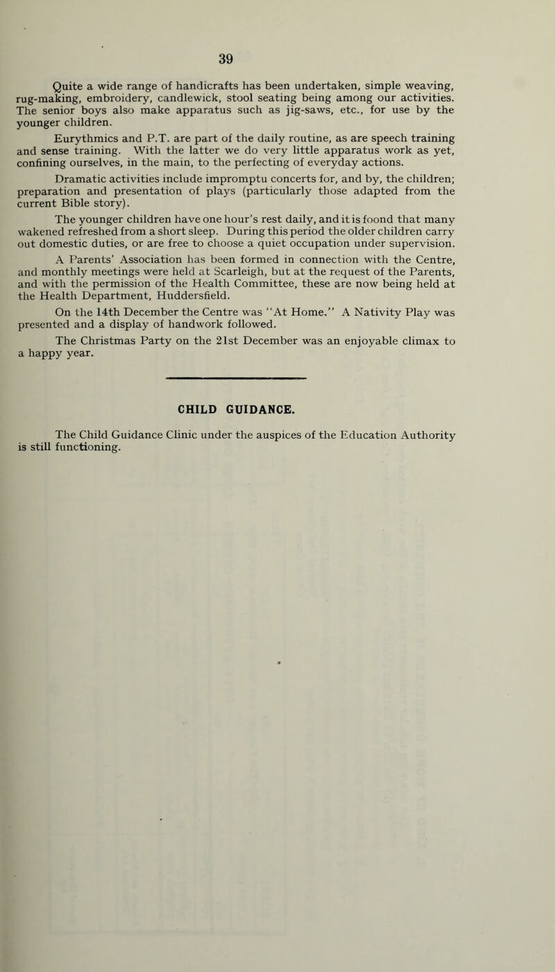 Quite a wide range of handicrafts has been undertaken, simple weaving, rug-making, embroidery, candlewick, stool seating being among our activities. The senior boys also make apparatus such as jig-saws, etc., for use by the younger children. Eurythmics and P.T. are part of the daily routine, as are speech training and sense training. With the latter we do very little apparatus work as yet, confining ourselves, in the main, to the perfecting of everyday actions. Dramatic activities include impromptu concerts for, and by, the children; preparation and presentation of plays (particularly those adapted from the current Bible story). The younger children have one hour’s rest daily, and it is foond that many wakened refreshed from a short sleep. During this period the older children carry out domestic duties, or are free to choose a quiet occupation under supervision. A Parents’ Association has been formed in connection with the Centre, and monthly meetings were held at Scarleigh, but at the request of the Parents, and with the permission of the Health Committee, these are now being held at the Health Department, Huddersfield. On the 14th December the Centre was “At Home.” A Nativity Play was presented and a display of handwork followed. The Christmas Party on the 21st December was an enjoyable climax to a happy year. CHILD GUIDANCE. The Child Guidance Clinic under the auspices of the Education Authority is still functioning.