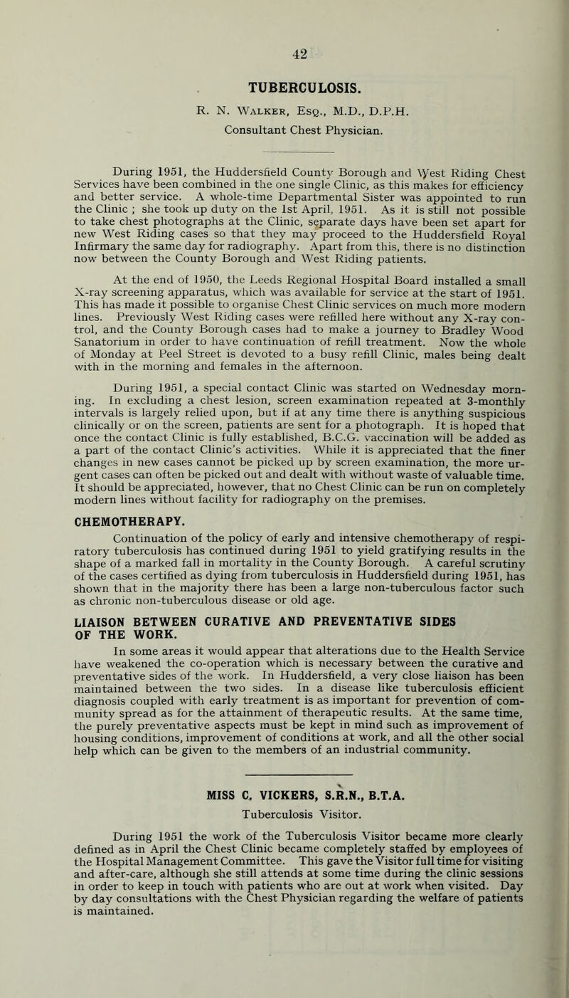 TUBERCULOSIS. R. N. Walker, Esq., M.D., D.P.H. Consultant Chest Physician. During 1951, the Huddersfield County Borough and \yest Riding Chest Services have been combined in the one single Clinic, as this makes for efficiency and better service. A whole-time Departmental Sister was appointed to run the Clinic ; she took up duty on the 1st April, 1951. As it is still not possible to take chest photographs at the Clinic, separate days have been set apart for new West Riding cases so that they may proceed to the Huddersfield Royal Infirmary the same day for radiography. Apart from this, there is no distinction now between the County Borough and West Riding patients. At the end of 1950, the Leeds Regional Hospital Board installed a small X-ray screening apparatus, which was available for service at the start of 1951. This has made it possible to organise Chest Clinic services on much more modern lines. Previously West Riding cases were refilled here without any X-ray con- trol, and the County Borough cases had to make a journey to Bradley Wood Sanatorium in order to have continuation of refill treatment. Now the whole of Monday at Peel Street is devoted to a busy refill Clinic, males being dealt with in the morning and females in the afternoon. During 1951, a special contact Clinic was started on Wednesday morn- ing. In excluding a chest lesion, screen examination repeated at 3-monthly intervals is largely relied upon, but if at any time there is anything suspicious clinically or on the screen, patients are sent for a photograph. It is hoped that once the contact Clinic is fully established, B.C.G. vaccination will be added as a part of the contact Clinic's activities. While it is appreciated that the finer changes in new cases cannot be picked up by screen examination, the more ur- gent cases can often be picked out and dealt with without waste of valuable time. It should be appreciated, however, that no Chest Clinic can be run on completely modern lines without facility for radiography on the premises. CHEMOTHERAPY. Continuation of the policy of early and intensive chemotherapy of respi- ratory tuberculosis has continued during 1951 to yield gratifying results in the shape of a marked fall in mortality in the County Borough. A careful scrutiny of the cases certified as dying from tuberculosis in Huddersfield during 1951, has shown that in the majority there has been a large non-tuberculous factor such as chronic non-tuberculous disease or old age. LIAISON BETWEEN CURATIVE AND PREVENTATIVE SIDES OF THE WORK. In some areas it would appear that alterations due to the Health Service have weakened the co-operation which is necessary between the curative and preventative sides of the work. In Huddersfield, a very close liaison has been maintained between the two sides. In a disease like tuberculosis efficient diagnosis coupled with early treatment is as important for prevention of com- munity spread as for the attainment of therapeutic results. At the same time, the purely preventative aspects must be kept in mind such as improvement of housing conditions, improvement of conditions at work, and all the other social help which can be given to the members of an industrial community. MISS C, VICKERS, S.R.N., B.T.A. Tuberculosis Visitor. During 1951 the work of the Tuberculosis Visitor became more clearly defined as in April the Chest Clinic became completely staffed by employees of the Hospital Management Committee. This gave the Visitor full time for visiting and after-care, although she still attends at some time during the clinic sessions in order to keep in touch with patients who are out at work when visited. Day by day consultations with the Chest Physician regarding the welfare of patients is maintained.