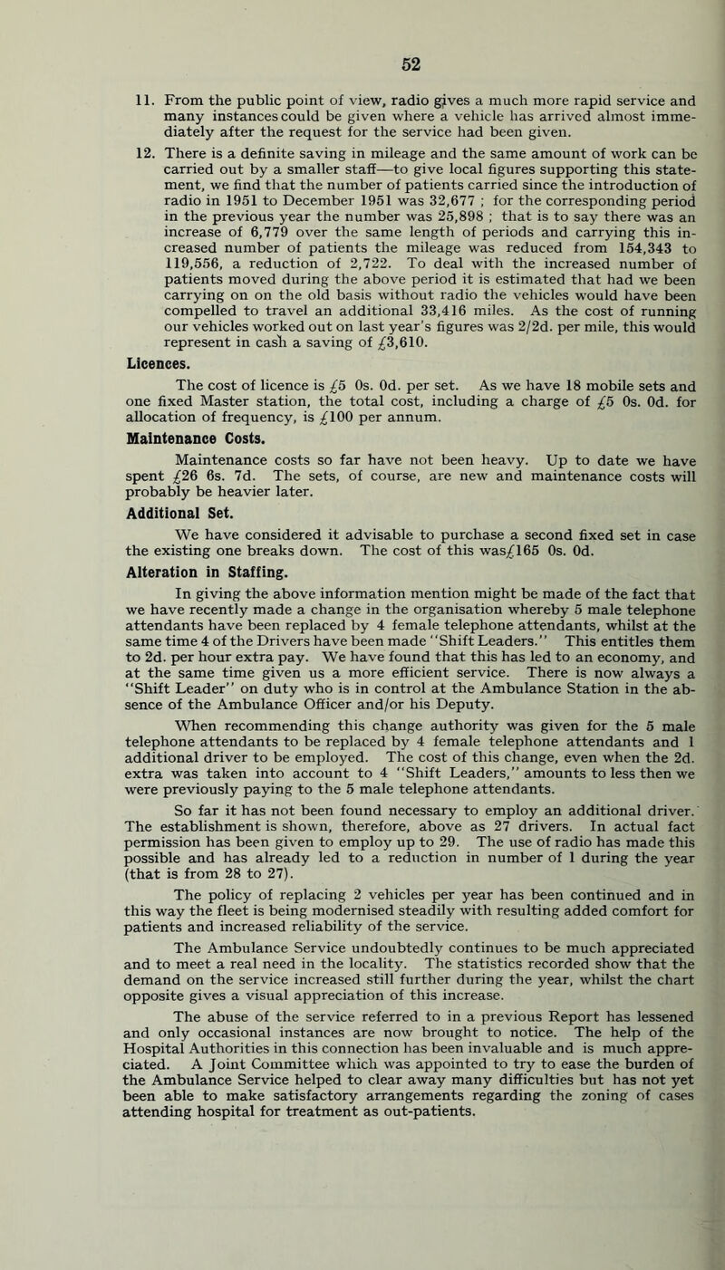 11. From the public point of view, radio gives a much more rapid service and many instances could be given where a vehicle has arrived almost imme- diately after the request for the service had been given. 12. There is a definite saving in mileage and the same amount of work can be carried out by a smaller staff—to give local figures supporting this state- ment, we find that the number of patients carried since the introduction of radio in 1951 to December 1951 was 32,677 ; for the corresponding period in the previous year the number was 25,898 ; that is to say there was an increase of 6,779 over the same length of periods and carrying this in- creased number of patients the mileage was reduced from 154,343 to 119,556, a reduction of 2,722. To deal with the increased number of patients moved during the above period it is estimated that had we been carrying on on the old basis without radio the vehicles would have been compelled to travel an additional 33,416 miles. As the cost of running our vehicles worked out on last year’s figures was 2/2d. per mile, this would represent in cash a saving of ^3,610. Licences. The cost of licence is £5 Os. Od. per set. As we have 18 mobile sets and one fixed Master station, the total cost, including a charge of £5 Os. Od. for allocation of frequency, is ^100 per annum. Maintenance Costs. Maintenance costs so far have not been heavy. Up to date we have spent £26 6s. 7d. The sets, of course, are new and maintenance costs will probably be heavier later. Additional Set. We have considered it advisable to purchase a second fixed set in case the existing one breaks down. The cost of this was^l65 Os. Od. Alteration in Staffing. In giving the above information mention might be made of the fact that we have recently made a change in the organisation whereby 5 male telephone attendants have been replaced by 4 female telephone attendants, whilst at the same time 4 of the Drivers have been made “Shift Leaders. ’ ’ This entitles them to 2d. per hour extra pay. We have found that this has led to an economy, and at the same time given us a more efficient service. There is now always a “Shift Leader” on duty who is in control at the Ambulance Station in the ab- sence of the Ambulance Officer and/or his Deputy. When recommending this change authority was given for the 5 male telephone attendants to be replaced by 4 female telephone attendants and 1 additional driver to be employed. The cost of this change, even when the 2d. extra was taken into account to 4 “Shift Leaders,” amounts to less then we were previously paying to the 5 male telephone attendants. So far it has not been found necessary to employ an additional driver. The establishment is shown, therefore, above as 27 drivers. In actual fact permission has been given to employ up to 29. The use of radio has made this possible and has already led to a reduction in number of 1 during the year (that is from 28 to 27). The policy of replacing 2 vehicles per year has been continued and in this way the fleet is being modernised steadily with resulting added comfort for patients and increased reliability of the service. The Ambulance Service undoubtedly continues to be much appreciated and to meet a real need in the locality. The statistics recorded show that the demand on the service increased still further during the year, whilst the chart opposite gives a visual appreciation of this increase. The abuse of the service referred to in a previous Report has lessened and only occasional instances are now brought to notice. The help of the Hospital Authorities in this connection has been invaluable and is much appre- ciated. A Joint Committee which was appointed to try to ease the burden of the Ambulance Service helped to clear away many difficulties but has not yet been able to make satisfactory arrangements regarding the zoning of cases attending hospital for treatment as out-patients.