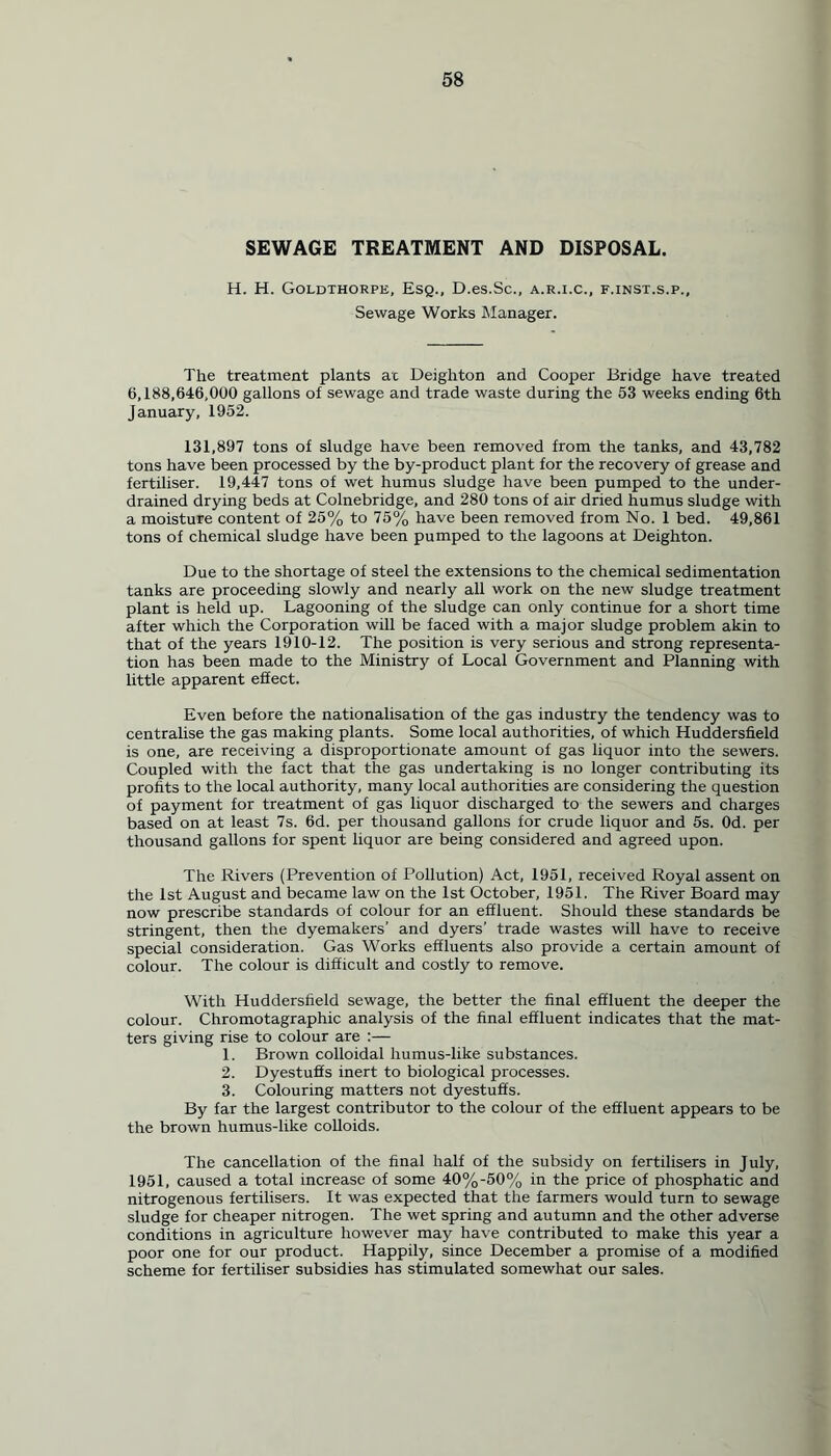 SEWAGE TREATMENT AND DISPOSAL. H. H. Goldthorpe, Esq., D.es.Sc., a.r.i.c., f.inst.s.p., Sewage Works Manager. The treatment plants ac Deighton and Cooper Bridge have treated 6,188,646,000 gallons of sewage and trade waste during the 53 weeks ending 6th January, 1952. 131,897 tons of sludge have been removed from the tanks, and 43,782 tons have been processed by the by-product plant for the recovery of grease and fertiliser. 19,447 tons of wet humus sludge have been pumped to the under- drained drying beds at Colnebridge, and 280 tons of air dried humus sludge with a moisture content of 25% to 75% have been removed from No. 1 bed. 49,861 tons of chemical sludge have been pumped to the lagoons at Deighton. Due to the shortage of steel the extensions to the chemical sedimentation tanks are proceeding slowly and nearly all work on the new sludge treatment plant is held up. Lagooning of the sludge can only continue for a short time after which the Corporation will be faced with a major sludge problem akin to that of the years 1910-12. The position is very serious and strong representa- tion has been made to the Ministry of Local Government and Planning with little apparent effect. Even before the nationalisation of the gas industry the tendency was to centralise the gas making plants. Some local authorities, of which Huddersfield is one, are receiving a disproportionate amount of gas liquor into the sewers. Coupled with the fact that the gas undertaking is no longer contributing its profits to the local authority, many local authorities are considering the question of payment for treatment of gas liquor discharged to the sewers and charges based on at least 7s. 6d. per thousand gallons for crude liquor and 5s. Od. per thousand gallons for spent liquor are being considered and agreed upon. The Rivers (Prevention of Pollution) Act, 1951, received Royal assent on the 1st August and became law on the 1st October, 1951. The River Board may now prescribe standards of colour for an effluent. Should these standards be stringent, then the dyemakers’ and dyers’ trade wastes will have to receive special consideration. Gas Works effluents also provide a certain amount of colour. The colour is difficult and costly to remove. With Huddersfield sewage, the better the final effluent the deeper the colour. Chromotagraphic analysis of the final effluent indicates that the mat- ters giving rise to colour are :— 1. Brown colloidal humus-like substances. 2. Dyestuffs inert to biological processes. 3. Colouring matters not dyestuffs. By far the largest contributor to the colour of the effluent appears to be the brown humus-like colloids. The cancellation of the final half of the subsidy on fertilisers in July, 1951, caused a total increase of some 40%-50% in the price of phosphatic and nitrogenous fertilisers. It was expected that the farmers would turn to sewage sludge for cheaper nitrogen. The wet spring and autumn and the other adverse conditions in agriculture however may have contributed to make this year a poor one for our product. Happily, since December a promise of a modified scheme for fertiliser subsidies has stimulated somewhat our sales.