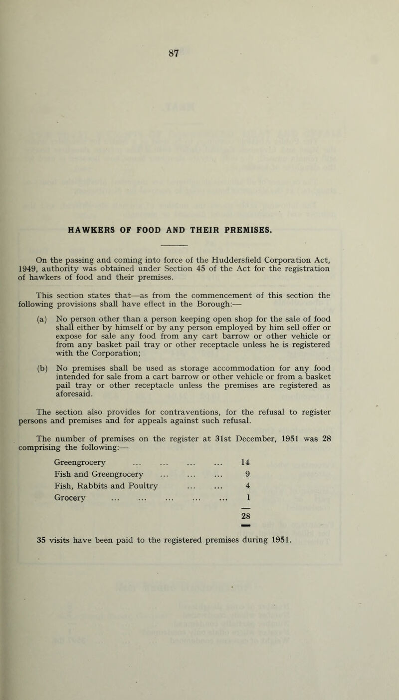 HAWKERS OF FOOD AND THEIR PREMISES. On the passing and coming into force of the Huddersfield Corporation Act, 1949, authority was obtained under Section 45 of the Act for the registration of hawkers of food and their premises. This section states that—as from the commencement of this section the following provisions shall have effect in the Borough:— (a) No person other than a person keeping open shop for the sale of food shall either by himself or by any person employed by him sell offer or expose for sale any food from any cart barrow or other vehicle or from any basket pail tray or other receptacle unless he is registered with the Corporation; (b) No premises shall be used as storage accommodation for any food intended for sale from a cart barrow or other vehicle or from a basket pail tray or other receptacle unless the premises are registered as aforesaid. The section also provides for contraventions, for the refusal to register persons and premises and for appeals against such refusal. The number of premises on the register at 31st December, 1951 was 28 comprising the following:— Greengrocery Fish and Greengrocery Fish, Rabbits and Poultry Grocery 14 9 4 1 28 35 visits have been paid to the registered premises during 1951.