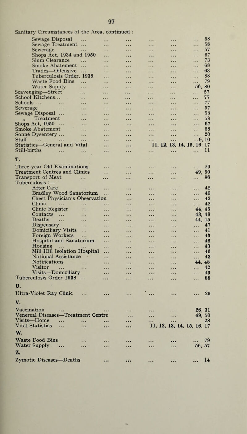 Sanitary Circumstances of the Area, continued : Sewage Disposal ... 58 Sewage Treatment ... ... 58 Sewerage ... 57 Shops Act, 1934 and 1950 ... 67 Slum Clearance ... 73 Smoke Abatement ... ... 68 Trades—Offensive ... ... 63 Tuberculosis Order, 1938 ... 88 Waste Food Bins ... 79 Water Supply 56, 80 Scavenging—Street ... 57 School Kitchens... ... 77 Schools ... ... 77 Sewerage ... 57 Sewage Disposal ... ... 58 ,, Treatment ... 58 Shops Act, 1950 ... ... 67 Smoke Abatement ... 68 Sonn6 Dysentery ... ... 20 Staff ...9,10 Statistics—General and Vital 11, 12, 13, 14, 15, 16, 17 Still-births ... 11 T. Three-year Old Examinations ... 29 Treatment Centres and Clinics 49, 50 Transport of Meat ... 86 Tuberculosis :— After Care ... 42 Bradley Wood Sanatorium ... ... 46 Chest Physician’s Observation ... 42 Clinic ... 42 Clinic Register 44,45 Contacts ... 43, 48 Deaths 44, 45 Dispensary ... 47 Domiciliary Visits ... ... 41 Foreign Workers ... 43 Hospital and Sanatorium ... 46 Housing ... 43 Mill Hill Isolation Hospital ... ... 46 National Assistance ... 43 Notifications 44, 48 Visitor ... 42 Visits—Domiciliary ... 43 Tuberculosis Order 1938 ... ... 88 U. Ultra-Violet Ray Clinic ... 29 V. Vaccination 26, 31 Venereal Diseases—Treatment Centre 49, 50 Visits—Home 28 Vital Statistics ... 11, 12, 13, 14, 15, 16, 17 W. Waste Food Bins ... 79 Water Supply 56, 57 Z. Zymotic Diseases—Deaths 14