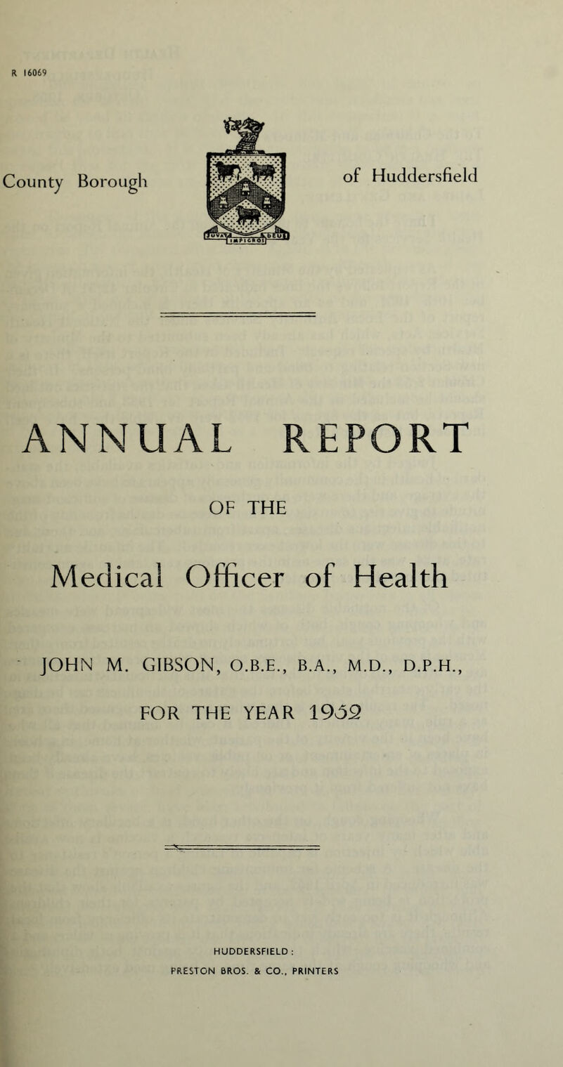 R 16069 of Huddersfield ANNUAL REPORT OF THE Medical Officer of Health JOHN M. GIBSON, O.B.E., B.A., M.D., D.P.H., FOR THE YEAR 1932 HUDDERSFIELD : PRESTON BROS. & CO., PRINTERS